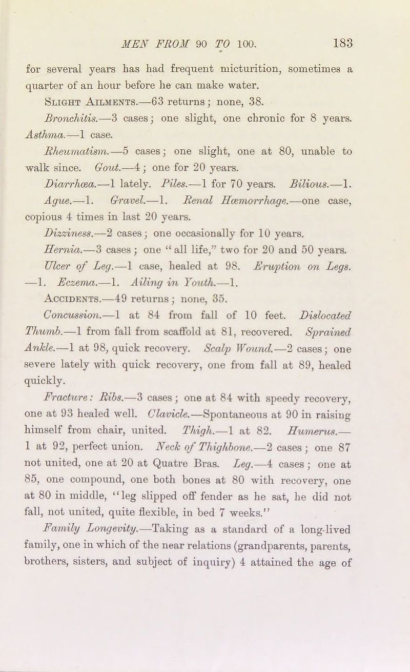 for several years has had frequent micturition, sometimes a quarter of an hour before he can make water. Slight Ailments.—63 returns; none, 38. Bronchitis.—3 cases; one slight, one chronic for 8 years. Asthma.—1 case. Rheumatism.—5 cases; one slight, one at 80, unable to walk since. Gout.—4; one for 20 years. Diarrhoea.—1 lately. Piles.—1 for 70 years. Bilious.—1. Ague.—1. Gravel.—1. Renal Haemorrhage.—one case, copious 4 times in last 20 years. Dizziness.—2 cases; one occasionally for 10 years. Hernia.—3 cases ; one “ all life,” two for 20 and 50 years. Ulcer of Leg.—1 case, healed at 98. Eruption on Legs. —1. Eczema.—1. Ailing in Youth.—1. Accidents.—49 returns ; none, 35. Concussion.—1 at 84 from fall of 10 feet Dislocated Thumb.—1 from fall from scatfold at 81, recovered. Sprai>ied Ankle.—1 at 98, quick recovery. Scalp Wound.—2 cases; one severe lately with quick recovery, one from fall at 89, healed quickly. Fracture: Ribs.—3 cases ; one at 84 with speedy recovery, one at 93 healed well. Clavicle.—Spontaneous at 90 in raising himself from chair, united. Thigh.—1 at 82. Humerus.— 1 at 92, perfect union. Neck of Thighbone.—2 cases ; one 87 not united, one at 20 at Quatre Bras. Leg.—4 cases ; one at 85, one compound, one both bones at 80 with recovery, one at 80 in middle, “leg slipped off fender as he sat, he did not fall, not united, quite flexible, in bed 7 weeks.” Family Longevity.—Taking as a standard of a long-lived family, one in which of the near relations (grandparents, parents, brothers, sisters, and subject of inquiry) 4 attained the age of