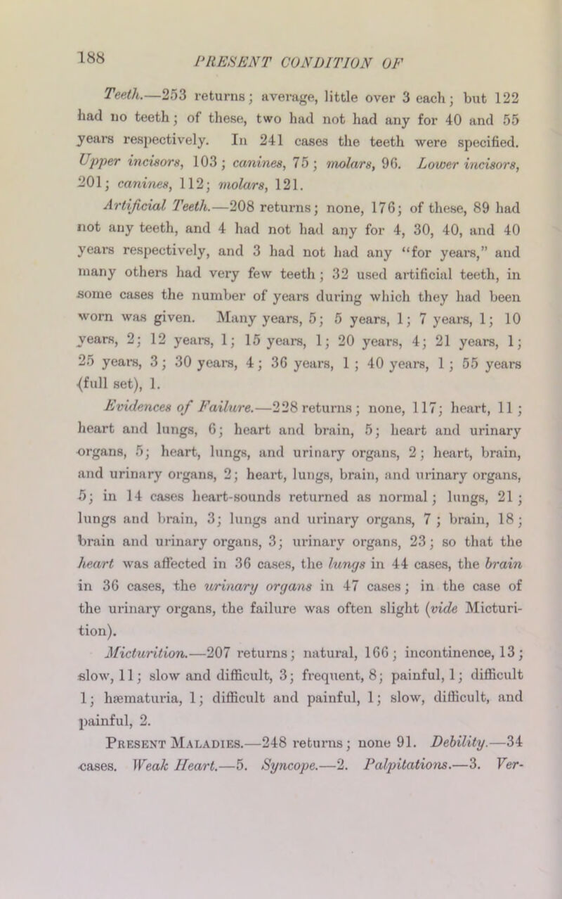 Teeth.—253 returns; average, little over 3 each; but 122 had no teeth; of these, two had not had any for 40 and 55 years respectively. In 241 cases the teeth were specified. Upper incisors, 103; canines, 75; molars, 9G. Lower incisors, 201; canines, 112; molars, 121. Artificial Teeth.—208 returns; none, 176; of these, 89 had not any teeth, and 4 had not had any for 4, 30, 40, and 40 years respectively, and 3 had not had any “for years,” and many others had very few teeth ; 32 used artificial teeth, in some cases the number of years during which they had been worn was given. Many years, 5; 5 years, 1; 7 years, 1; 10 years, 2; 12 years, 1; 15 years, 1; 20 years, 4; 21 years, 1; 25 years, 3; 30 years, 4; 36 years, 1 ; 40 years, 1 ; 55 years ■(full set), 1. Evidences of Failure.—228 returns; none, 117; heart, 11; heart and lungs, 6; heart and brain, 5; heart and urinary •organs, 5; heart, lungs, and urinary organs, 2; heart, brain, and urinary organs, 2; heart, lungs, brain, and urinary organs, 5; in 14 cases heart-sounds returned as normal; lungs, 21; lungs and brain, 3; lungs and urinary organs, 7 ; brain, 18; brain and urinary organs, 3; urinary organs, 23; so that the heart was affected in 36 cases, the lungs in 44 cases, the brain in 36 cases, the urinary organs in 47 cases; in the case of the urinary organs, the failure was often slight (vide Micturi- tion). Micturition.—207 returns; natural, 166; incontinence, 13 ; slow, 11; slow and difficult, 3; frequent, 8; painful, 1; difficult 1; hjematuria, 1; difficult and painful, 1; slow, difficult, and painful, 2. Present Maladies.—248 returns; none 91. Debility.—34 ■cases. Weak Heart.—5. Syncope.—2. Palpitations.—3. Ver-