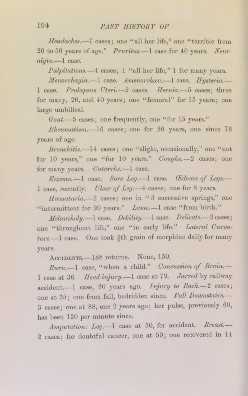 Headaches.—7 cases; one “all her life,” one “terrible from 20 to 50 years of age.” Pruritus.—1 case for 40 years. Neur- alyia.—1 case. Palpitations.—4 cases; 1 “all her life,” 1 for many years. Menorrhagia. — 1 case. Anienorrhoea.—1 case. Hysteria.— 1 case. Prolapsus Uteri.—2 cases. Hernia.—5 cases; three for many, 20, and 40 years; one “femoral” for 15 years; one large umbilical. Gout.—5 cases; one frequently, one “for 15 years.” Rheumatism.—1G cases; one for 20 years, one since 76 years of age. Bronchitis.—14 cases; one “slight, occasionally,” one “not for 10 years,” one “for 10 years.” Coughs.—2 cases; one for many years. Catarrhs.—1 case. Eczema.—1 case. Sore Leg.—1 case. (Edema of Legs.— 1 case, recently. Ulcer of Leg.—4 cases; one for 8 years. Heematuria.—2 cases; one in “3 successive springs,” one “intermittent for 20 years.” Lame.—1 case “from birth.” Melancholy.—lease. Debility.—lease. Delicate.—2 cases; one “throughout life,” one “in early life.” Lateral Curva- ture.—1 case. One took fth grain of morphine daily for many years. Accidents.—188 returns. None, 150. Bum.—1 case, “when a child.” Concussion of Brain.— 1 case at 36. Head injury.—1 case at 79. Jarred by railway accident.—1 case, 30 years ago. Injury to Back.— 2 cases; one at 35; one from fall, bedridden since. Fall Downstairs.— 3 cases; one at 88, one 2 years ago; her pulse, previously 60, has been 120 per minute since. Amputation: Leg.—1 case at 50, for accident. Breast. 2 cases; for doubtful cancer, one at 50; one recovered in 14