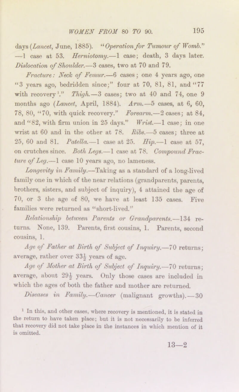 days (Lancet, June, 1885). “Operation for Tumour of Womb. —1 case at 53. Herniotomy.—1 case; death, 3 days later. Dislocation of Shoulder.—3 cases, two at 70 and 79. Fracture: Neck of Femur.—6 cases ; one 4 years ago, one “3 years ago, bedridden since;” four at 70, 81, 81, and “77 with recovery1.” Thigh.—3 cases; two at 40 and 74, one 9 months ago (Lancet, April, 1884). Arm.—5 cases, at 6, 60, 78, 80, “70, with quick recovery.” Forearm.—2 cases; at 84, and “82, with firm union in 25 days.” Wrist.—1 case; in one wrist at 60 and in the other at 78. Ribs.—5 cases; three at 25, 60 and 81. Patella.—1 case at 25. Ilip.—1 case at 57, on crutches since. Both Leys.—1 case at 78. Compound Frac- ture of Ley.—1 case 10 years ago, no lameness. Lonyevity in Family.—Taking as a standard of a long-lived family one in which of the near relations (grandparents, parents, brothers, sisters, and subject of inquiry), 4 attained the age of 70, or 3 the age of 80, we have at least 135 cases. Five families were returned as “short-lived.” Relationship beticeen Parents or Grandparents.—134 re- turns. None, 139. Parents, first cousins, 1. Parents, second cousins, 1. Aye of Father at Birth of Subject of Inquiry.—70 returns; average, rather over 33A years of age. Aye of Mother at Birth of Subject of Inquiry.—70 returns; average, about 294 years. Only those cases are included in which the ages of both the father and mother are returned. Diseases in Family.—Cancer (malignant growths). — 30 1 In this, and other cases, where recover}1 is mentioned, it is stated in the return to have taken place; but it is not necessarily to be inferred that recovery did not take place in the instances in which mention of it is omitted. 13—2
