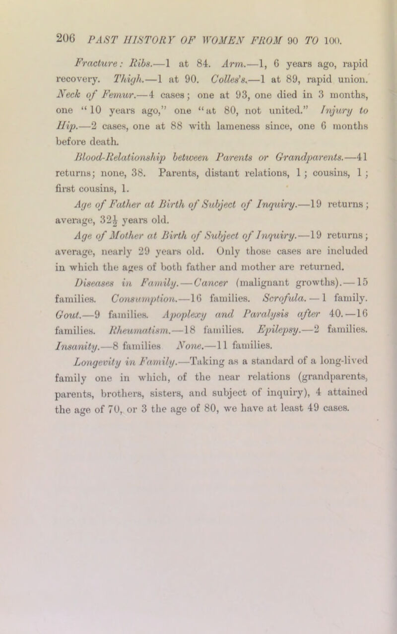 Fracture: Ribs.—1 at 84. Arm.—1, 6 years ago, rapid recovery. Thigh.—1 at 90. Colies’s.—1 at 89, rapid union. Neck of Femur.—4 cases; one at 93, one died in 3 months, one “10 years ago,” one “at 80, not united.” Injury to Hip.—2 cases, one at 88 with lameness since, one 6 months before death. Blood-Relationship between Parents or Grandparents.—41 returns; none, 38. Parents, distant relations, 1 ; cousins, 1 ; first cousins, 1. Age of Father at Birth of Subject of Inquiry.—19 returns; average, 32 i years old. Age of Mother at Birth of Subject of Inquiry.—19 returns; average, nearly 29 years old. Only those cases are included in which the ages of both father and mother are returned. Diseases in Family. — Cancer (malignant growths).—15 families. Consumption.—1G families. Scrofula. — 1 family. Gout.—9 families. Apoplexy and Paralysis after 40. — 1G families. Rheumatism.—18 families. Epilepsy.—2 families. Insanity.—8 families None.—11 families. Longevity in Family.—Taking as a standard of a long-lived family one in wdiich, of the near relations (grandparents, parents, brothers, sisters, and subject of inquiry), 4 attained the age of 70, or 3 the age of 80, we have at least 49 cases.