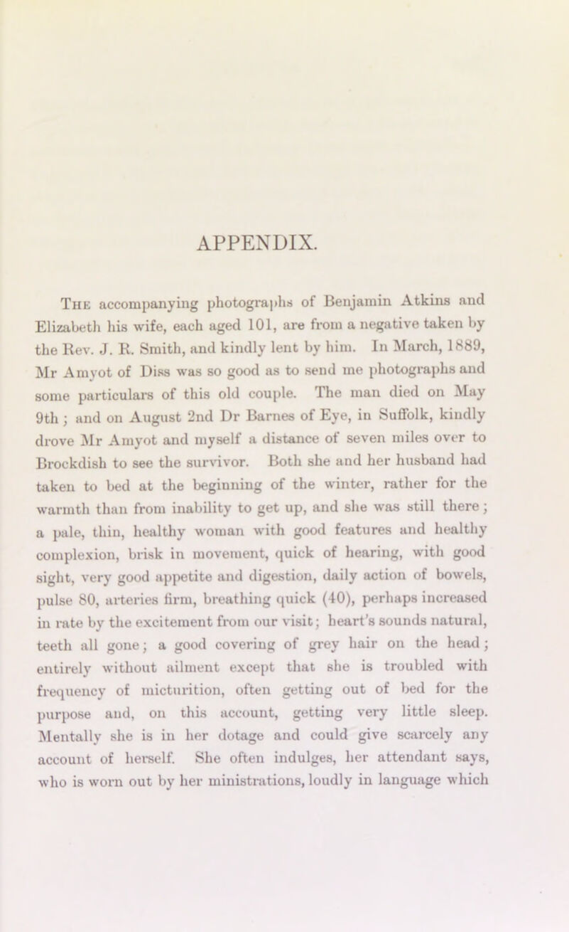 APPENDIX. The accompanying photographs of Benjamin Atkins and Elizabeth his wife, each aged 101, are from a negative taken by the Rev. J. R. Smith, and kindly lent by him. In March, 1889, Mr Amvot of Diss was so good as to send me photographs and some particulars of this old couple. The man died on May 9th ; and on August 2nd Dr Barnes of Eye, in Suffolk, kindly drove Mr Amyot and myself a distance of seven miles over to Brockdish to see the survivor. Both she and her husband had taken to bed at the beginning of the winter, rather for the warmth than from inability to get up, and she was still there; a pale, thin, healthy woman with good features and healthy complexion, brisk in movement, quick of hearing, with good sight, very good appetite and digestion, daily action of bowels, pulse 80, arteries firm, breathing quick (40), perhaps increased in rate bv the excitement from our visit; heart’s sounds natural, teeth all gone; a good covering of grey hair on the head ; entirely without ailment except that she is troubled with frequency of micturition, often getting out of bed for the purpose and, on this account, getting very little sleep. Mentally she is in her dotage and could give scarcely any account of herself. She often indulges, her attendant says, who is worn out by her ministrations, loudly in language which