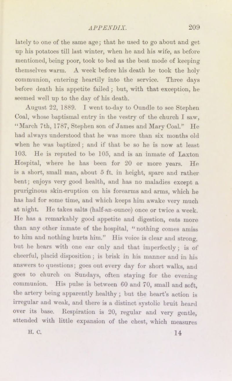 lately to one of the same age; that he used to go about and get up his potatoes till last winter, when he and his wife, as before mentioned, being poor, took to bed as the best mode of keeping themselves warm. A week before his death he took the holy communion, entering heartily into the service. Three days before death his appetite failed; but, with that exception, he seemed well up to the day of his death. August 22, 1889. I went to-day to Oundle to see Stephen Coal, whose baptismal entry in the vestry of the church I saw, “March 7th, 1787, Stephen son of James and Mary Coal.” He had always understood that he was more than six months old when he was baptized; and if that be so he is now at least 103. He is reputed to be 105, and is an inmate of Laxton Hospital, where he has been for 20 or more years. He is a short, small man, about 5 ft. in height, spare and rather bent; enjoys very good health, and has no maladies except a pruriginous skin-eruption on his forearms and arms, which he has had for some time, and which keeps him awake very much at night. He takes salts (half-au-ounce) once or twice a week. He has a remarkably good appetite and digestion, eats more than any other inmate of the hospital, “ nothing comes amiss to him and nothing hurts him. His voice is clear and strong, but he hears with one ear only and that imperfectly; is of cheerful, placid disposition; is brisk in his manner and in his answers to questions; goes out every day for short walks, and goes to church on Sundays, often staying for the evening communion. His pulse is between 60 and 70, small and soft, the artery being apparently healthy ; but the heart’s action is irregular and weak, and there is a distinct systolic bruit heard over its base. Respiration is 20, regular and very gentle, attended with little expansion of the chest, which measures H. C. 14