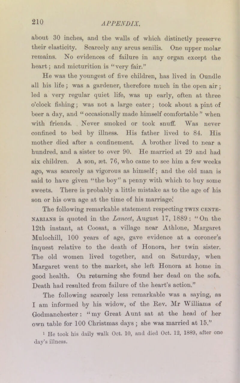 about 30 inches, and the walls of which distinctly preserve their elasticity. Scarcely any arcus senilis. One upper molar remains. No evidences of failure in any organ except the heart; and micturition is “very fair.” He was the youngest of five children, has lived in Oundle all his life; was a gardener, therefore much in the open air; led a very regular quiet life, was up early, often at three o’clock fishing; was not a large eater; took about a pint of beer a day, and “ occasionally made himself comfortable ” when with friends. Never smoked or took snuff. Was never confined to bed by illness. His father lived to 84. His mother died after a confinement. A brother lived to near a hundred, and a sister to over 90. He married at 29 and had six children. A son, tet. 76, who came to see him a few weeks ago, was scarcely sis vigorous as himself; and the old man is said to have given “the boy” a penny with which to buy some sweets. There is probably a little mistake as to the age of his son or his own age at the time of his marriage! The following remarkable statement respecting twin cente- narians is quoted in the Lancet, August 17, 1889: “On the 12th instant, at Coosat, a village near Athlone, Margaret Mulochill, 100 years of age, gave evidence at a coroner’s inquest relative to the death of Honora, her twin sister. The old women lived together, and on Saturday, when Margaret wrent to the market, she left Honora at home in good health. On returning she found her dead on the sofa. Death had resulted from failure of the heart’s action.” The following scarcely less remarkable was a sayiDg, as I am informed by his widow, of the Rev. Mr Williams of Godmanchester: “my Great Aunt sat at the head of her own table for 100 Christmas days ; she was married at 15.” 1 He took his daily walk Oct. 10, aud died Oct. 12, 1889, after one day’s illness.