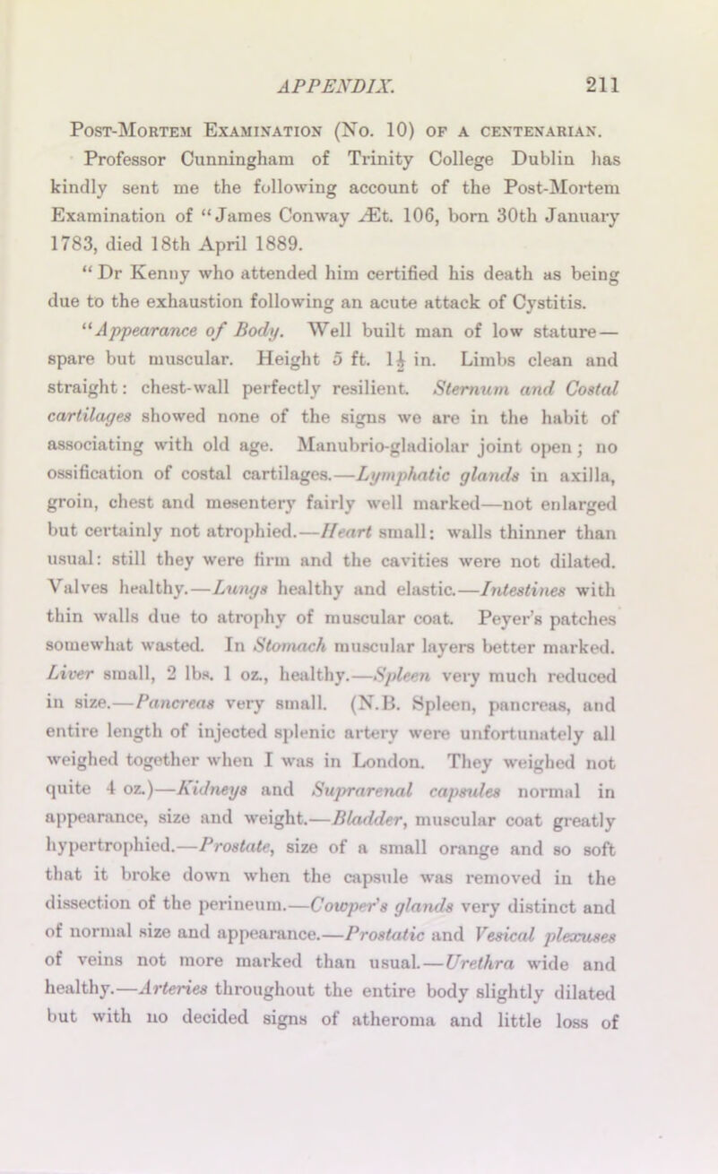 Post-Mortem Examination (No. 10) of a centenarian. Professor Cunningham of Trinity College Dublin has kindly sent me the following account of the Post-Mortem Examination of “James Conway JEt. 106, bom 30th January 1783, died 18th April 1889. “ Dr Kenny who attended him certified his death as being due to the exhaustion following an acute attack of Cystitis. “ Appearance of Body. Well built man of low stature — spare but muscular. Height 5 ft. H in. Limbs clean and straight: chest-wall perfectly resilient. Sternum and Costal cartilages showed none of the signs we are in the habit of associating with old age. Manubrio-gladiolar joint open; no ossification of costal cartilages.—Lymphatic glands in axilla, groin, chest and mesentery fairly well marked—not enlarged but certainly not atrophied.—Heart small: walls thinner than usual: still they were firm and the cavities were not dilated. Valves healthy.—Lungs healthy and elastic.—Intestines with thin walls due to atrophy of muscular coat Peyer’s patches somewhat wasted. In Stomach muscular layers better marked. Liver small, 2 lbs. 1 oz., healthy.—Spleen very much reduced in size.—Pancreas very small. (N.B. Spleen, pancreas, and entire length of injected splenic artery were unfortunately all weighed together when I was in London. They weighed not quite 4 oz.)—Kidneys and Suprarenal capsules normal in appearance, size and weight.—Bladder, muscular coat greatly hypertrophied.—Prostate, size of a small orange and so soft that it broke down when the capsule was removed in the dissection of the perineum.—Cowper's glands very distinct and of normal size and appearance.—Prostatic and Vesical plexuses of veins not more marked than usual.—Urethra wide and healthy.—Arteries throughout the entire body slightly dilated but with no decided signs of atheroma and little loss of