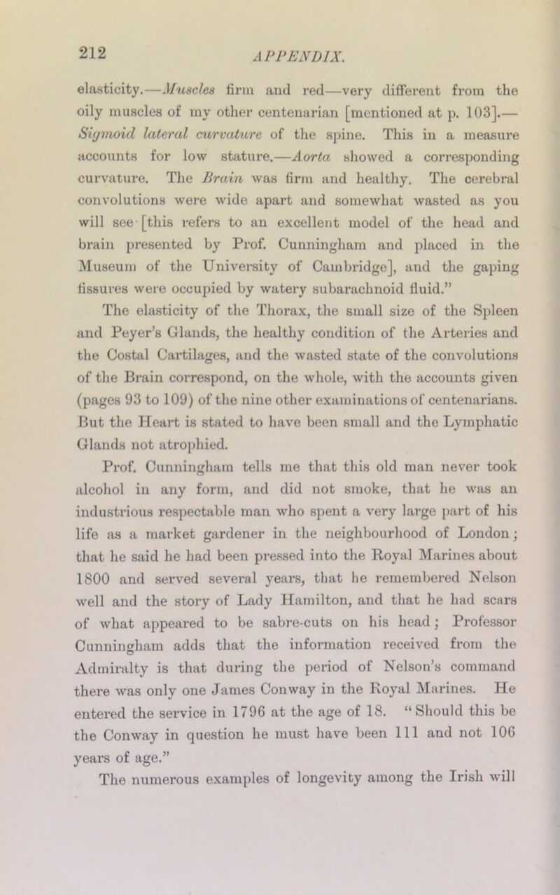 elasticity.—Muscles firm and red—very different from the oily muscles of my other centenarian [mentioned at p. 103].— Sigmoid lateral curvature of the spine. This in a measure accounts for low stature.—Aorta showed a corresponding curvature. The Brain was firm and healthy. The cerebral convolutions were wide apart and somewhat wasted as you will see [this refers to an excellent model of the head and brain presented by Prof. Cunningham and placed in the Museum of the University of Cambridge], and the gaping fissures were occupied by watery subarachnoid fluid.” The elasticity of the Thorax, the small size of the Spleen and Peyer’s Glands, the healthy condition of the Arteries and the Costal Cartilages, and the wasted state of the convolutions of the Brain correspond, on the whole, with the accounts given (pages 93 to 109) of the nine other examinations of centenarians. But the Heart is stated to have been small and the Lymphatic Glands not atrophied. Prof. Cunningham tells me that this old man never took alcohol in any form, and did not smoke, that he was an industrious respectable man who spent a very large part of his life as a market gardener in the neighbourhood of London; that he said he had been pressed into the Royal Marines about 1800 and served several yeai’S, that he remembered Nelson well and the story of Lady Hamilton, and that he had scars of what appeared to be sabre-cuts on his head; Professor Cunningham adds that the information received from the Admiralty is that during the period of Nelson’s command there was only one James Conway in the Royal Marines. He entered the service in 1796 at the age of 18. “Should this be the Conway in question he must have been 111 and not 106 years of age.” The numerous examples of longevity among the Irish will
