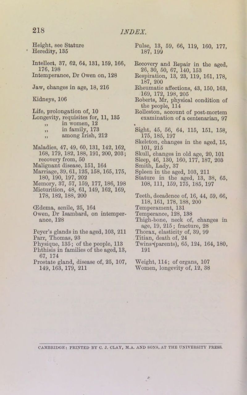 218 Height, see Stature ' Heredity, 135 Intellect, 37, 62, 64, 131, 159, 166, 176, 198 Intemperance, Dr Owen on, 128 Jaw, changes in age, 18, 216 Kidneys, 106 Life, prolongation of, 10 Longevity, requisites for, 11, 135 „ in women, 12 ,, in family, 173 „ among Irish, 212 Maladies, 47, 49, 60, 131, 142, 162, 168, 179, 182, 188, 191, 200, 203; recovery from, 50 Malignant disease, 151, 164 Marriage, 39, 61,125,158,165, 175, 180, 190, 197, 202 Memory, 37, 57, 159, 177, 186, 198 Micturition, 48, 61, 149, 162, 169, 178, 182, 188, 200 (Edema, senile, 25, 164 Owen, Dr Isambard, on intemper- ance, 128 Peyer’s glands in the aged, 103, 211 Parr, Thomas, 93 Physique, 135; of the people, 113 Phthisis in families of the aged, 13, 67, 174 Prostate gland, disease of, 25, 107, 149, 163, 179, 211 Pulse, 13, 59, 66, 119, 160, 177, 187, 199 Recovery and Repair in the aged, 26, 30, 50, 67, 140, 153 Respiration, 13, 23, 119, 161, 178, 187, 200 Rheumatic affections, 43, 150, 163, 169, 172, 198, 205 Roberts, Mr, physical condition of the people, 114 Rolleston, account of post-mortem examination of a centenarian, 97 Sight, 45, 56, 64, 115, 151, 158, 175, 185, 197 Skeleton, changes in the aged, 15, 101, 215 Skull, changes in old age, 20, 101 Sleep, 46, 130, 160, 177, 187, 203 Smith, Lady, 37 Spleen in the aged, 103, 211 Stature in the aged, 13, 38, 65, 108, 111, 159, 175, 185, 197 Teeth, decadence of, 16, 44, 59, 66, 118, 161, 178, 188, 200 Temperament, 131 Temperance, 128, 138 Thigh-bone, neck of, changes in age, 19, 215 ; fracture, 28 Thorax, elasticity of, 39, 99 Titian, death of, 24 Twins*(parent8), 65, 124, 164, 180, 191 Weight, 114; of organs, 107 Women, longevity of, 12, 38 CAMBRIDGE: PRINTED BY C. J. CLAY, M.A. AND SONS, AT THE UNIVERSITY PRESS.