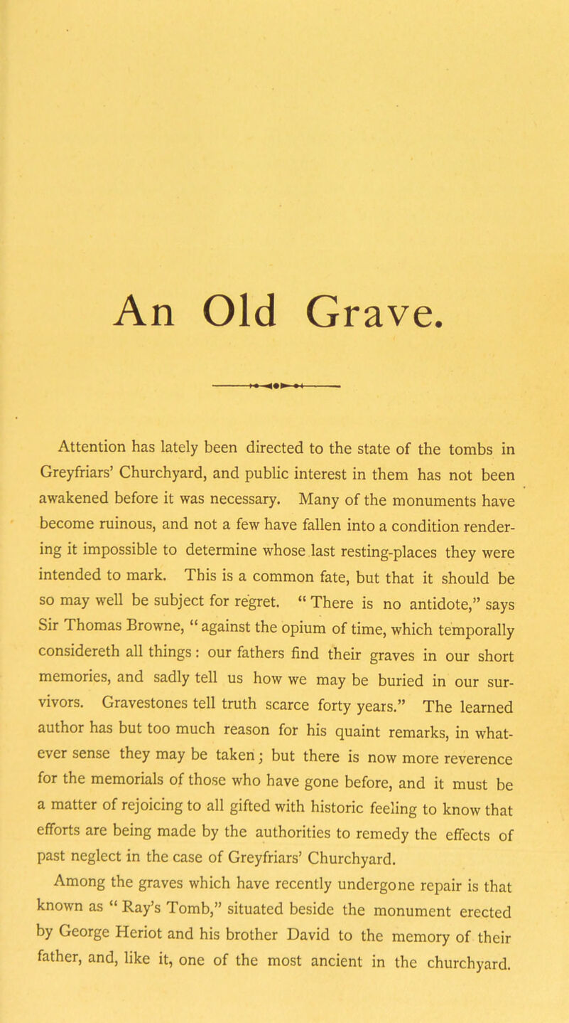 An Old Grave. Attention has lately been directed to the state of the tombs in Greyfriars’ Churchyard, and public interest in them has not been awakened before it was necessary. Many of the monuments have become ruinous, and not a few have fallen into a condition render- ing it impossible to determine whose last resting-places they were intended to mark. This is a common fate, but that it should be so may well be subject for regret. “ There is no antidote,” says Sir Thomas Browne, “ against the opium of time, which temporally considereth all things: our fathers find their graves in our short memories, and sadly tell us how we may be buried in our sur- vivors. Gravestones tell truth scarce forty years.” The learned author has but too much reason for his quaint remarks, in what- ever sense they may be taken • but there is now more reverence for the memorials of those who have gone before, and it must be a matter of rejoicing to all gifted with historic feeling to know that efforts are being made by the authorities to remedy the effects of past neglect in the case of Greyfriars’ Churchyard. Among the graves which have recently undergone repair is that known as “ Ray’s Tomb,” situated beside the monument erected by George Heriot and his brother David to the memory of their father, and, like it, one of the most ancient in the churchyard.