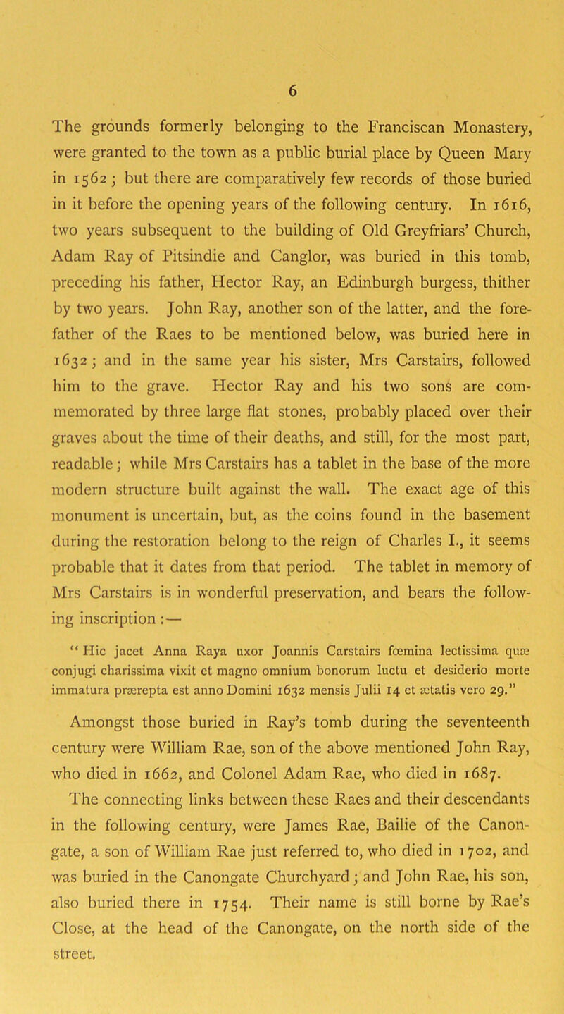 ✓ The grounds formerly belonging to the Franciscan Monastery, were granted to the town as a public burial place by Queen Mary in 1562 ; but there are comparatively few records of those buried in it before the opening years of the following century. In 1616, two years subsequent to the building of Old Greyfriars’ Church, Adam Ray of Pitsindie and Canglor, was buried in this tomb, preceding his father, Hector Ray, an Edinburgh burgess, thither by two years. John Ray, another son of the latter, and the fore- father of the Raes to be mentioned below, was buried here in 1632 ; and in the same year his sister, Mrs Carstairs, followed him to the grave. Hector Ray and his two sons are com- memorated by three large flat stones, probably placed over their graves about the time of their deaths, and still, for the most part, readable; while Mrs Carstairs has a tablet in the base of the more modern structure built against the wall. The exact age of this monument is uncertain, but, as the coins found in the basement during the restoration belong to the reign of Charles I., it seems probable that it dates from that period. The tablet in memory of Mrs Carstairs is in wonderful preservation, and bears the follow- ing inscription : — “ Ilic jacet Anna Raya uxor Joannis Carstairs feemina lectissima quee conjugi charissima vixit et magno omnium bonorum luctu et desiderio morte immatura prserepta est anno Domini 1632 mensis Julii 14 et cetatis vero 29.” Amongst those buried in Ray’s tomb during the seventeenth century were William Rae, son of the above mentioned John Ray, who died in 1662, and Colonel Adam Rae, who died in 1687. The connecting links between these Raes and their descendants in the following century, were James Rae, Bailie of the Canon- gate, a son of William Rae just referred to, who died in 1702, and was buried in the Canongate Churchyard; and John Rae, his son, also buried there in 1754. Their name is still borne by Rae’s Close, at the head of the Canongate, on the north side of the street.