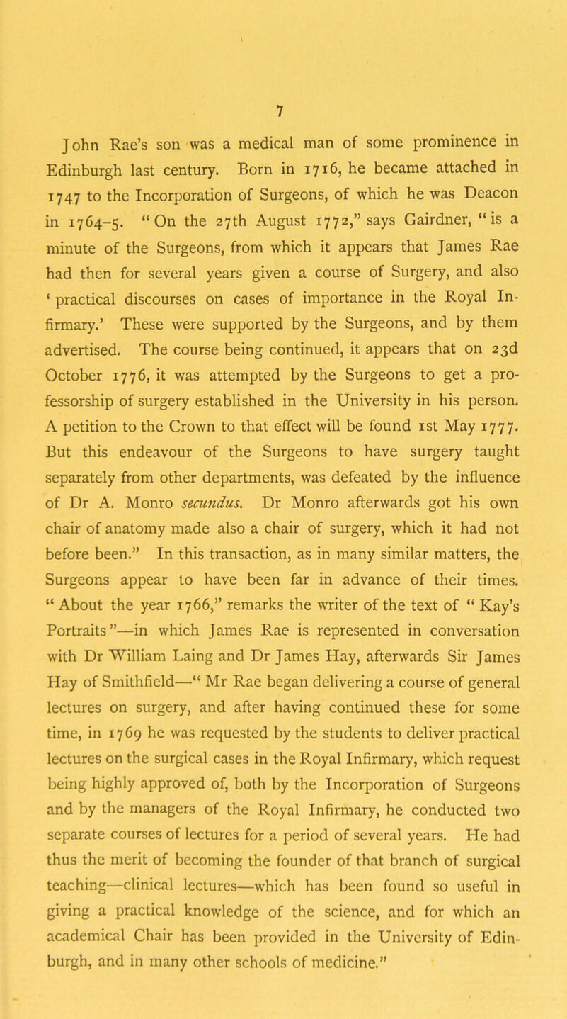 John Rae’s son was a medical man of some prominence in Edinburgh last century. Born in 1716, he became attached in 1747 to the Incorporation of Surgeons, of which he was Deacon in 1764-5. “On the 27th August 1772,” says Gairdner, “is a minute of the Surgeons, from which it appears that James Rae had then for several years given a course of Surgery, and also ‘ practical discourses on cases of importance in the Royal In- firmary.’ These were supported by the Surgeons, and by them advertised. The course being continued, it appears that on 23d October 1776, it was attempted by the Surgeons to get a pro- fessorship of surgery established in the University in his person. A petition to the Crown to that effect will be found 1st May 1777. But this endeavour of the Surgeons to have surgery taught separately from other departments, was defeated by the influence of Dr A. Monro secundus. Dr Monro afterwards got his own chair of anatomy made also a chair of surgery, which it had not before been.” In this transaction, as in many similar matters, the Surgeons appear to have been far in advance of their times. “ About the year 1766,” remarks the writer of the text of “ Kay’s Portraits”—in which James Rae is represented in conversation with Dr William Laing and Dr James Hay, afterwards Sir James Hay of Smithfield—“ Mr Rae began delivering a course of general lectures on surgery, and after having continued these for some time, in 1769 he was requested by the students to deliver practical lectures on the surgical cases in the Royal Infirmary, which request being highly approved of, both by the Incorporation of Surgeons and by the managers of the Royal Infirmary, he conducted two separate courses of lectures for a period of several years. He had thus the merit of becoming the founder of that branch of surgical teaching—clinical lectures—which has been found so useful in giving a practical knowledge of the science, and for which an academical Chair has been provided in the University of Edin- burgh, and in many other schools of medicine.”