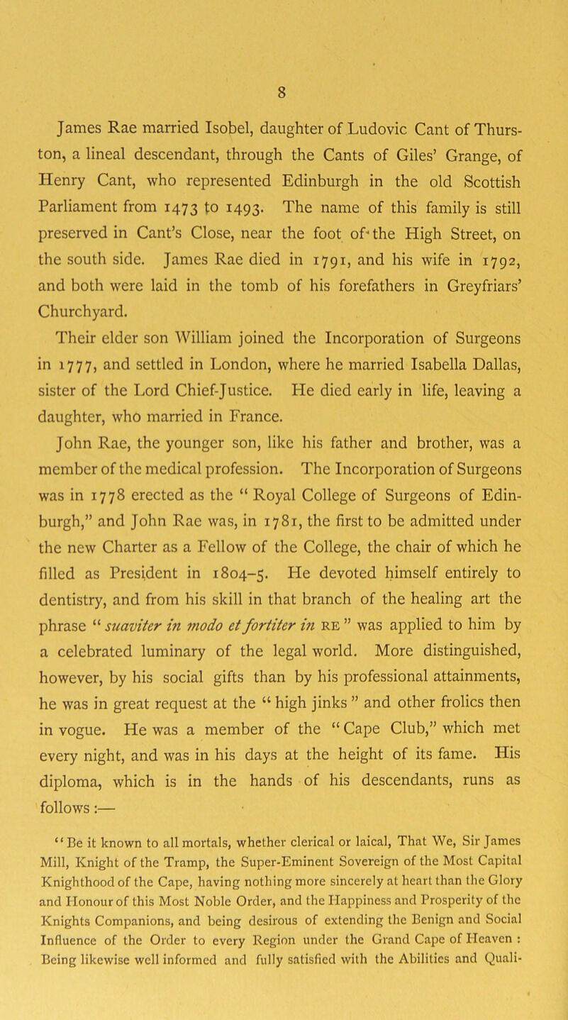 James Rae married Isobel, daughter of Ludovic Cant of Thurs- ton, a lineal descendant, through the Cants of Giles’ Grange, of Henry Cant, who represented Edinburgh in the old Scottish Parliament from 1473 to 1493. The name of this family is still preserved in Cant’s Close, near the foot oP the High Street, on the south side. James Rae died in 1791, and his wife in 1792, and both were laid in the tomb of his forefathers in Greyfriars’ Churchyard. Their elder son William joined the Incorporation of Surgeons in 1777, and settled in London, where he married Isabella Dallas, sister of the Lord Chief-Justice. He died early in life, leaving a daughter, who married in France. John Rae, the younger son, like his father and brother, was a member of the medical profession. The Incorporation of Surgeons was in 1778 erected as the “ Royal College of Surgeons of Edin- burgh,” and John Rae was, in 1781, the first to be admitted under the new Charter as a Fellow of the College, the chair of which he filled as President in 1804-5. He devoted himself entirely to dentistry, and from his skill in that branch of the healing art the phrase “ suaviter in modo et fortiter in re ” was applied to him by a celebrated luminary of the legal world. More distinguished, however, by his social gifts than by his professional attainments, he was in great request at the “ high jinks ” and other frolics then in vogue. He was a member of the “ Cape Club,” which met every night, and was in his days at the height of its fame. His diploma, which is in the hands of his descendants, runs as follows:— “Be it known to all mortals, whether clerical or laical, That We, Sir James Mill, Knight of the Tramp, the Super-Eminent Sovereign of the Most Capital Knighthood of the Cape, having nothing more sincerely at heart than the Glory and Honour of this Most Noble Order, and the Happiness and Prosperity of the Knights Companions, and being desirous of extending the Benign and Social Influence of the Order to every Region under the Grand Cape of Heaven : Being likewise well informed and fully satisfied with the Abilities and Quali-