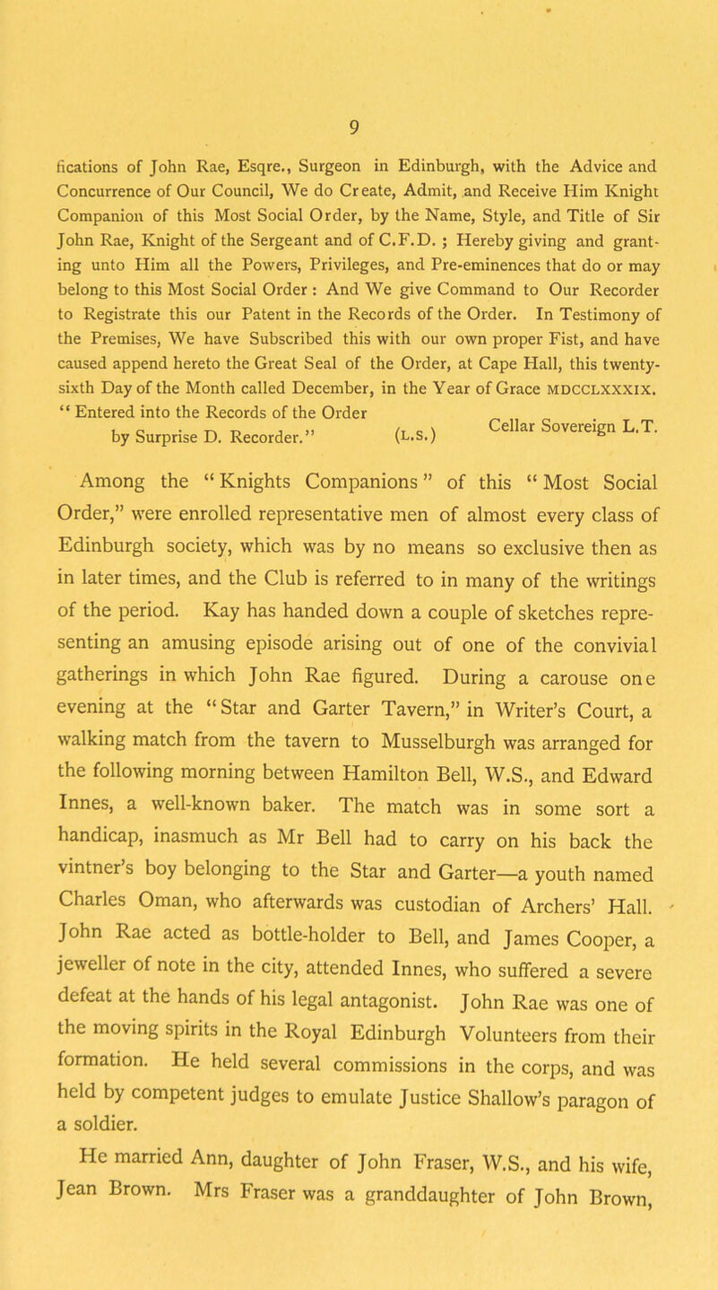 fications of John Rae, Esqre., Surgeon in Edinburgh, with the Advice and Concurrence of Our Council, We do Create, Admit, and Receive Him Knight Companion of this Most Social Order, by the Name, Style, and Title of Sir John Rae, Knight of the Sergeant and of C.F.D. ; Hereby giving and grant- ing unto Him all the Powers, Privileges, and Pre-eminences that do or may belong to this Most Social Order : And We give Command to Our Recorder to Registrate this our Patent in the Records of the Order. In Testimony of the Premises, We have Subscribed this with our own proper Fist, and have caused append hereto the Great Seal of the Order, at Cape Hall, this twenty- sixth Day of the Month called December, in the Year of Grace mdcclxxxix. “ Entered into the Records of the Order by Surprise D. Recorder.” (l.S.) Cellar Sovereign L‘T‘ Among the “ Knights Companions ” of this “ Most Social Order,” were enrolled representative men of almost every class of Edinburgh society, which was by no means so exclusive then as in later times, and the Club is referred to in many of the writings of the period. Kay has handed down a couple of sketches repre- senting an amusing episode arising out of one of the convivial gatherings in which John Rae figured. During a carouse one evening at the “ Star and Garter Tavern,” in Writer’s Court, a walking match from the tavern to Musselburgh was arranged for the following morning between Hamilton Bell, W.S., and Edward Innes, a well-known baker. The match was in some sort a handicap, inasmuch as Mr Bell had to carry on his back the vintner s boy belonging to the Star and Garter—a youth named Charles Oman, who afterwards was custodian of Archers’ Hall. ' John Rae acted as bottle-holder to Bell, and James Cooper, a jeweller of note in the city, attended Innes, who suffered a severe defeat at the hands of his legal antagonist. John Rae was one of the moving spirits in the Royal Edinburgh Volunteers from their formation. He held several commissions in the corps, and was held by competent judges to emulate Justice Shallow’s paragon of a soldier. He married Ann, daughter of John Fraser, W.S., and his wife, Jean Brown. Mrs Fraser was a granddaughter of John Brown,