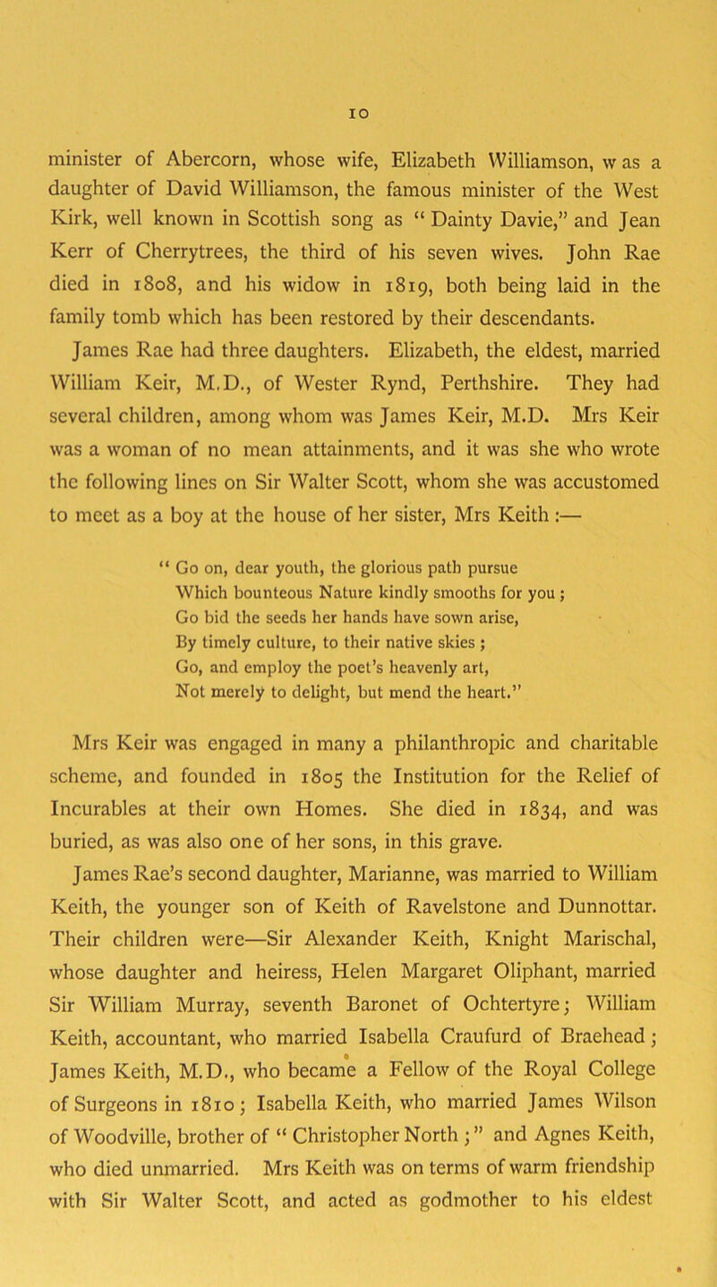 minister of Abercorn, whose wife, Elizabeth Williamson, w as a daughter of David Williamson, the famous minister of the West Kirk, well known in Scottish song as “ Dainty Davie,” and Jean Kerr of Cherry trees, the third of his seven wives. John Rae died in 1808, and his widow in 1819, both being laid in the family tomb which has been restored by their descendants. James Rae had three daughters. Elizabeth, the eldest, married William Keir, M.D., of Wester Rynd, Perthshire. They had several children, among whom was James Keir, M.D. Mrs Keir was a woman of no mean attainments, and it was she who wrote the following lines on Sir Walter Scott, whom she was accustomed to meet as a boy at the house of her sister, Mrs Keith :— “ Go on, dear youth, the glorious path pursue Which bounteous Nature kindly smooths for you ; Go bid the seeds her hands have sown arise, By timely culture, to their native skies ; Go, and employ the poet’s heavenly art, Not merely to delight, but mend the heart.” Mrs Keir was engaged in many a philanthropic and charitable scheme, and founded in 1805 the Institution for the Relief of Incurables at their own Homes. She died in 1834, and was buried, as was also one of her sons, in this grave. James Rae’s second daughter, Marianne, was married to William Keith, the younger son of Keith of Ravelstone and Dunnottar. Their children were—Sir Alexander Keith, Knight Marischal, whose daughter and heiress, Helen Margaret Oliphant, married Sir William Murray, seventh Baronet of Ochtertyre; William Keith, accountant, who married Isabella Craufurd of Braehead; James Keith, M.D., who became a Fellow of the Royal College of Surgeons in 18x0; Isabella Keith, who married James Wilson of Woodville, brother of “ Christopher North ; ” and Agnes Keith, who died unmarried. Mrs Keith was on terms of warm friendship with Sir Walter Scott, and acted as godmother to his eldest