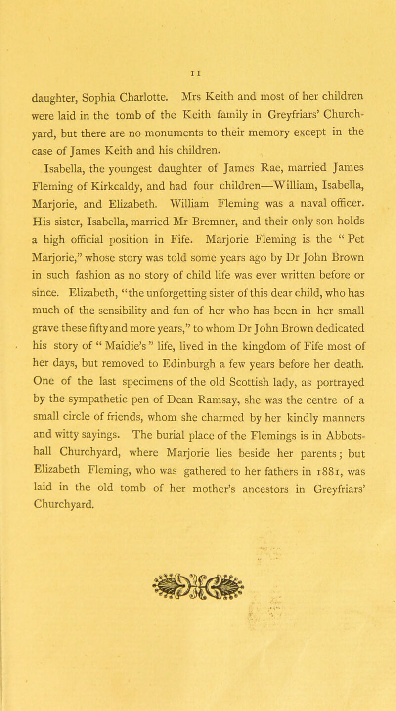 daughter, Sophia Charlotte. Mrs Keith and most of her children were laid in the tomb of the Keith family in Greyfriars’ Church- yard, but there are no monuments to their memory except in the case of James Keith and his children. Isabella, the youngest daughter of James Rae, married James Fleming of Kirkcaldy, and had four children—William, Isabella, Marjorie, and Elizabeth. William Fleming was a naval officer. His sister, Isabella, married Mr Bremner, and their only son holds a high official position in Fife. Marjorie Fleming is the “ Pet Marjorie,” whose story was told some years ago by Dr John Brown in such fashion as no story of child life was ever written before or since. Elizabeth, “the unforgetting sister of this dear child, who has much of the sensibility and fun of her who has been in her small grave these fifty and more years,” to whom Dr John Brown dedicated his story of “ Maidie’s ” life, lived in the kingdom of Fife most of her days, but removed to Edinburgh a few years before her death. One of the last specimens of the old Scottish lady, as portrayed by the sympathetic pen of Dean Ramsay, she was the centre of a small circle of friends, whom she charmed by her kindly manners and witty sayings. The burial place of the Flemings is in Abbots- hall Churchyard, where Marjorie lies beside her parents; but Elizabeth Fleming, who was gathered to her fathers in 1881, was laid in the old tomb of her mother’s ancestors in Greyfriars’ Churchyard.