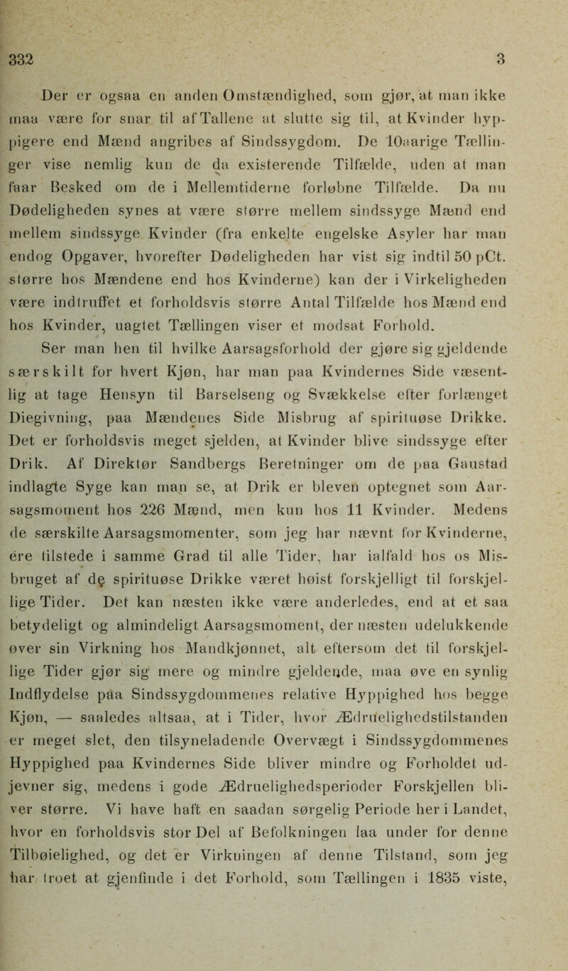 Der er ogsaa en anden Omstaendighed, sum gjor, at man ikke maa vaere for snar til afTallene at slntte sig til, atKvinder hyp- pigere end Maend angribes af Sindssygdom. De lOaarige Tfelliti- ger vise nemlig kun de da existerende Tilfaelde, uden at man faar Besked om de i Mellemtiderne forlobne Tilfselde. Da nu Dodeligheden synes at vaere storre rnellem sindssyge Maend end mellem sindssyge Kvinder (fra enkelte engelske Asyler bar man endog Opgaver, hvorefter Dodeligheden har vist sig indtil 50 pCt. storre bos Maendene end hos Kvinderne) kan der i Virkeligheden vaere indtruffet et forholdsvis storre Antal Tilfaelde hos Maend end hos Kvinder, uagtet Taellingen viser et modsat Forhold. Ser man hen til hvilke Aarsagsforhold der gjore sig gjeldende saerskilt for hvert Kjon, har man paa Kvindernes Side vaesent- lig at tage Hensyn til Barselseng og Svaekkelse efter forlaenget Diegivning, paa Maendenes Side Misbrug af spirituose Drikke. Det er forholdsvis meget sjelden, at Kvinder blive sindssyge efter Drik. Af Direktor Sandbergs Beretninger om de paa Gaustad indlagte Syge kan man se, at Drik er bleven optegnet som Aar- sagsmoment hos 226 Maend, men kun hos 11 Kvinder. Medens de saerskilte Aarsagsmomenter, som jeg har naevnt for Kvinderne, ere tilstede i samme Grad til alle Tider, har ialfald hos os Mis- bruget af d§ spirituose Drikke vaeret hoist forskjelligt til forskjel- lige Tider. Det kan naesten ikke vaere anderledes, end at et saa betydeligt og almindeligt Aarsagsmoment, der naesten udelnkkende over sin Virkning hos Mandkjonnet, alt eftersom det til forskjel- lige Tider gjor sig mere og mindre gjeldende, maa ove en synlig Indflydelse paa Sindssygdommenes relative Hyppighed hos begge Kjon, — saaledes altsaa, at i Tider, hvor ^Edritelighedstilstanden er meget slet, den tilsyneladende Overvaegt i Sindssygdommenes Hyppighed paa Kvindernes Side bliver mindre og Forholdet ud- jevner sig, medens i gode ^Edruelighedsperioder Forskjellen bli- ver storre. Vi have haft en saadan sorgelig Periode her i Landet, hvor en forholdsvis stor Del af Befolkningen laa under for denne Tilboielighed, og det er Virkuingen af denne Tilstand, som jeg har Iroet at gjenfinde i det Forhold, som Taellingen i 1835 viste,