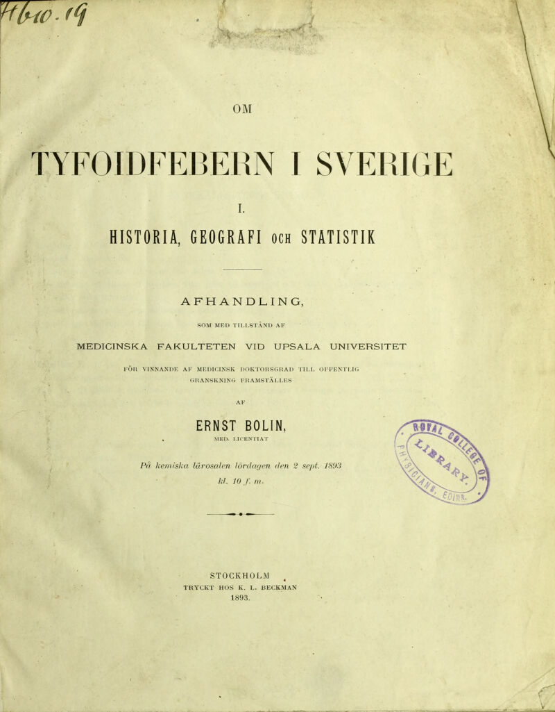 OM TYFOIDFEBERN I SVEPJGE HISTORIA. GEOGRAFI och STATISTIK AFHANDLING, SOM MED TU.I.STAND AF MEDICINSKA FAKULTETEN VID UPSALA UNIVERSITET FÖrt VINNANOE AF MEDICINSK DOKTOUSGRAD TILI. OFFEN'TI.Kl GRANSKNINO FR AM.STÄ l.LE.S ERNST BOLIN, MED. I.ICENTIAT Pä keniisl.ri Ulromlcn lörddr/cn den 2 sept. 1893 kl. 10 /; III. STOCKHOLM TRYCKT HOS K. I.. BECKMAN 1893.