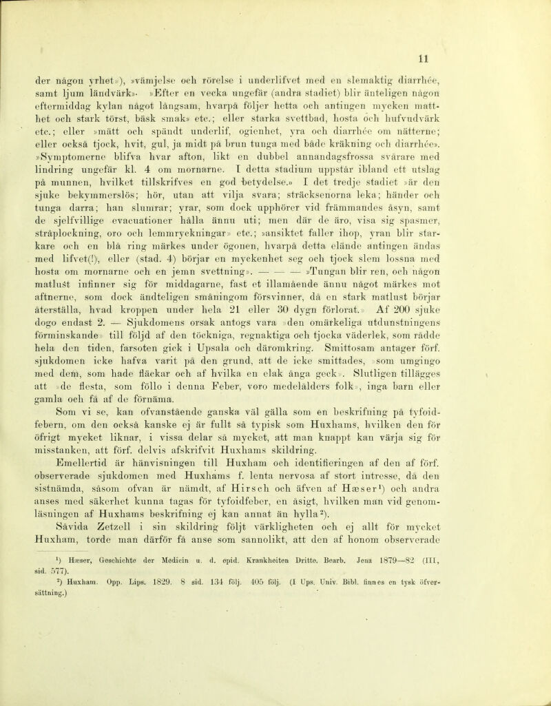 der nägon yrliet»), »räinjelse ocli rörelse i underlifvet med cn slemaktig- diarrhee, samt ljum ländvärk»- »Efter en vecka ungefär (andra stadiet) blir äuteligen nagon eftermiddag kylan nägot längsam, hvarpä följer hctta ocli antingen myckcn matt- het och stark törst, bäsk smak» etc.; eller starka svettbad, hosta och liufvudvärk etc.; eller »mätt och späudt underlif, ogicnhet, yra och diarrhee om nätterne; eller ocksä tjock, hvit, gul, ja midt pä brun tunga med bäde kräkning och diarrhee». »Symptomerne blifva hvar afton, likt en dnbbel annandagsfrossa svärare med lindring ungefär kl. 4 om mornarne. T detta stadium uppstär ibland ett utslag pä mannen, hvilket tillskrifves en god betydelse.» I det tredje stadiet »är den sjuke bekymmerslös; hör, utan att vilja svara; sträcksenorna leka; händer och tunga darra; han slumrar; yrar, som dock upphörer vid främmandes äsyn, samt de sjelfvillige evacuationer hälla ännu uti; men där de äro, visa sig spasmer, sträplockning, oro och lemmryckningar» etc.; »ansiktet faller ihop, yran blir star- kare och en blä ring märkes under ögonen, hvarpä detta elände antingen ändas med lifvet(!), eller (stad. 4) börjar en myckenhet seg och tjock slom lossna med hosta om mornarne och en jemn svettning». — — — »Tnngan blir ren, och nägon matlu.'^t iniinner sig för middagarne, fast et illamäende ännu nägot märkes mot aftnernc, som dock ändteligen smäningom försvinner, dä en stark matlust börjar äterställa, hvad kreppen under heia 21 eller 30 dygn förlorat.» Af 200 sjuke dogo endast 2. — Sjukdomens orsak antogs vara den omärkeliga utdunstningens förminskande tili följd af den töckniga, regnaktiga och tjocka väderlek, som rädde heia den tiden, farsoten gick i Upsala och däromkring. Smittosam antager förf. sjukdomcn icke hafva varit pä den grund, att de icke smittades, som umgingo med dem, som bade fläckar och af hvilka en clak änga geck . Slutligen tillägges att vde flesta, som föllo i denna Feber, voro medelälders folk », inga barn ellcr gamla och fä af de förnäma. Som vi sc, kan ofvanstäende ganska väl gälla som en beskrifning pä tyfoid- febern, om den ocksä kanske ej är füllt sä typisk som Huxhams, hvilken den för öfrigt mycket liknar, i vissa delar sä mycket, att man knappt kau värja sig för misstanken, att förf. delvis afskrifvit Huxhams skildring. Emellertid är hänvisningeu tili Huxham och identifieringen af den af förf. observerade sjukdomcn med Huxhams f. lenta nervosa af stört intresse, dä den sistuämda, säsom ofvan är nämdt, af Hirsch och äfven af Hees er') och andra anses med säkerhet kunna tagas för tyfoidfeber, en äsigt, hvilken man vid gcnom- läsningen af Huxhams beskrifning ej kan aunat än hylla-). Sävida Zetzell i sin skildring följt värkligheten och ej allt för mycket Huxham, tordo man därför fä anse som saunolikt, att den af honom observerade HiBser, Geschichte der Modicin u. d. opid. Krankheiten Dritte. Bearb. Jona 1879—82 (III, sid. .^)77). ^) Huxham. Opp. Lips. 1829. 8 sid. 134 följ. 405 följ. (I Ups. Univ. Bibl. tinnes en tysk iifver- sättning.)