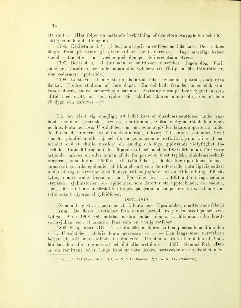 att vänta.» (Häx följer en mälande beskrifning af den stora osnygglieten och oför- siktigheten bland allmogen.) 1786. Eskilstuna d. i). (I början af april eu rötfeber med fläokar.) Den tycktes längre fram pä väreu gä öfver tili en »leuta nervosa», xinga märkliga kriser skedde, utan efter 3 ä 4 veckor giek den per delitesecntiam öfver. ^> 1797. Boräs d. -). ; I juli män. en smittosam nervfeber. Ingen dog. Varit gängbar pä andra orter under namn af sniygfeber.» (?) (Skiljes af läk. frän rötfeber, som sedermera uppträdde.) 1798. Löfsta ■^). I augusti en elakartad feber syuocbus putrida, dock utan fläckar. Prodromstadium af flere dagar. En del bade frän början en elak stin- kande diarre, andra baBmorrhagia narium. Brytning mest pä 14:de dygnet, nästan alltid med svett, om den sjuke i tid päkallat läkaren, annars drog den ut bela 20 dygn ocb däröfver.» (?) Dä det visat sig omöjligt, att i det kaos af sjukdomsberiittelscr under väx- lande namn af gastriska, nervosa, remitterande, tyfösa, maligna, rötade febrar, sy- nocbus, lenta nervosa, Upsalafeber,> m. m., som uppfyller läkarerapporterna under de första decennierna af detta ärbundrade, i bvarje fall kunna bestämma, bvad som är tyfoidfeber eller ej, ocb dä en genomgäende textkritisk grauskuiug af ma- terialet endast skulle medföra en onödig och föga upplysande vidlyftighet, in- skränkes framställningen i det följande tili och med är 1850 därhän, att för bvarje ärtionde anföres en eller anuan af de för perioden mest typiska sjukdomsbeskrif- ningarna, som kunna hänföras tili tyfoidfebern, och därefter up])räknas de mest aumärkningsvärda epidemier af liknande art som de refererade, naturligtvis endast under sträng reservation med hänsyu tili möjligheteu af eu tillblauduing af fläck- tyfus, remitterande frossa m. m. För tiden fr. o. m. 1851 aufüras inga sädana »typiska» sjukhistorier; de epidemier, som därefter stä upptecknade, äro sädana, som, där intet annat särskildt utsäges, pä grund af rapportcrnas text af mig au- setts säkert utgöras af tyfoidfeber. 1801—1810. (ISTomcukl.: gastr. f, gastr. nervf., f. Icnta nerv., Upsalafeber, remitterande feber.) • Anm. De Üesta berättelser frän denna period äro ganska otydliga ocb tve- tydiga. Aren 1808—09 omtalas nästan endast den s. k. fältsjukan oller landt- värnssjukan, som af läkarne »faus vara en vanlig rötfeber;. 180(). Eksjö distr. (Olin.) »Frän början af äret tili maj mänads medium den s. k. Upsalafebern (febris leuta nervosa). — — — Den längsamma närvfebcrn börjar bli allt mera allmän i Göta rike. Uti denna orten eller delen af Jönk. län bar den albi- är grasserat och det alla ärstider.» — 1807. Samma förf. »Den är en reniittent feber, länge känd af vära läkare, bortrycker en myckenbet miiu- 1) L. o. N. VII (Toiigraaliu). L. o. N. YIII (Flodin). •■•) L. o. N. XIY (Malmberg).