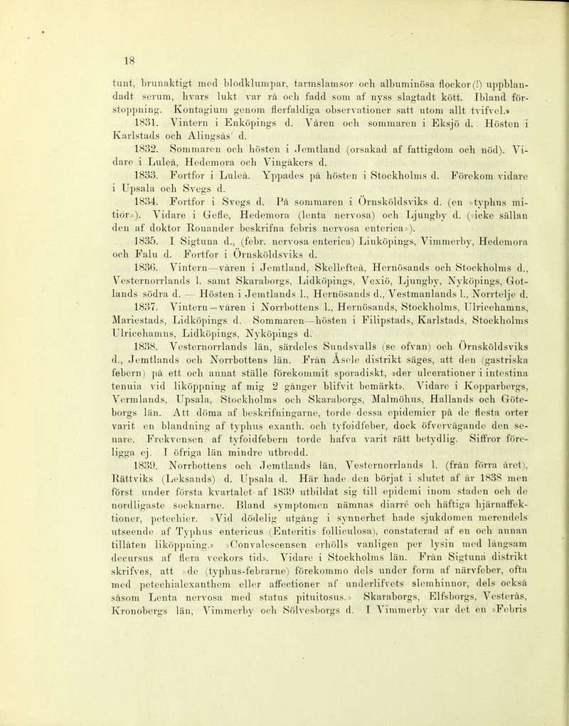 tunt, brunaktigt med blodklumpar, tarmslamsor ooli albuminösa flockor(!) ujipblan- dadt serum, livars lukt var rä och fadd som af nyss slagtadt kött. Ibland för- stoppning. Kontagiuni genom flerfaldiga observationer satt utom allt tvifvel.» 1831. Vintern i Euköpings d. Vären ooh sommaren i Eksjö d. Hösteu i Karlstads och Alingsäs' d. 1832. Sommaren och hosten i Jcmtlaud (orsakad af fattigdom och nöd). Vi- dare i Luleä, Hedemora och Vingäkers d. 1833. Fortfor i Luleä. Yppades pä hösteu i Stockholms d. Förekom vidare i Upsala och Svegs d. 1834. Fortfor i Svegs d. Pä sommaren i Ornsköldsviks d. (eu >typhus mi- tior»). Vidare i Gefle, Hedemora (leuta nervosa) och Ljungby d. (»icke sällau den af doktor ßonander beskrifua febris nervosa euterica»). 1835. I Sigtuna d., (febr. nervosa euterica) Liuköpings, Vimmerby, Hedemora och Fahl d. Fortfor i Ornsköldsviks d. 183G. Vintern—vären i Jemtland, Skellefteä, Heruösauds och Stockholms d., Vesternorrlauds 1. samt Skaraborgs, Lidköpiugs, Vexiö, Ljungby, Nyköpings, Got- lands södra d. — Hösteu i Jemtlauds 1., Heruösauds d., Vestmaulauds 1., Norrteljc d. 1837. Vintern —vären i Norrbottens 1., Heruösauds, Stockholms, Ulricehamns, Mariestads, Lidköpiugs d. Sommaren—hösteu i Filipstads, Karlstads, Stockholms Ulricehamns, Lidköpiugs, Nyköpings d. 1838. Vesternorrlauds lau, särdelos Sundsvalls (se ofvan) och Ornsköldsviks d., Jemtlauds och Norrbottens läu. Fräu Äsole distrikt säges, att den (gastriska febern) pä ett och anuat stalle förekommit sporadiskt, »der ulcerationer i intestina teuuia vid liköppniug af mig 2 ganger blifvit bemärkt». Vidare i Kopparbergs, Vermlauds, Upsala, Stockholms och Skaraborgs, Malmöhus, Hallands och Göte- borgs läu. Att döma af beskrifuingarne, forde dessa epidcmicr pä de flesta orter varit en blanduing af typhus exanth. och tyfoidfeber, dock öfvcrvägaude den se- uare. Frekvensen af tyfoidfebern forde hafva varit rätt betydlig. Siffror före- ligga ej. I öfriga läu mindre utbredd. 183Ü. Norrbottens och Jemtlauds läu, Vesternorrlauds 1. (fräu förra ärct), Rättviks (Leksands) d. Upsala d. Här hade den börjat i slutet af är 1838 men först uuder första kvartalet af 1839 utbildat sig tili epidemi iuom stadon och de nordligaste socknarue. Bland Symptomen nämnas diarre och häftiga lijäruaiFek- tioucr, petechier. »Vid dödelig utgäug i synuerhet hade sjukdomeu mereudels utsecude af Typhus eutericus (Enteritis folliculosa), coustalerad af eu och anuau tilläten liköppniug.» »Convalcscensen crhölls vauligeu per lysiu med längsam decursus af flera veckors tid». Vidare i Stockholms läu. Fräu Sigtuna distrikt skrifves, att > de (typhus-febrarue) förekommo dels uuder form af närvfobcr, ofta med Petechialexanthem cller affectioner af uudcrlifvets slemhiunor, dels ocksä säsom Leuta nervosa med status pituitosus.» Skaraborgs, Elfsborgs, Vesteräs, Kronobergs län, Vimmerby och Sölvesborgs d. T Vimmerby var det eu »Febris