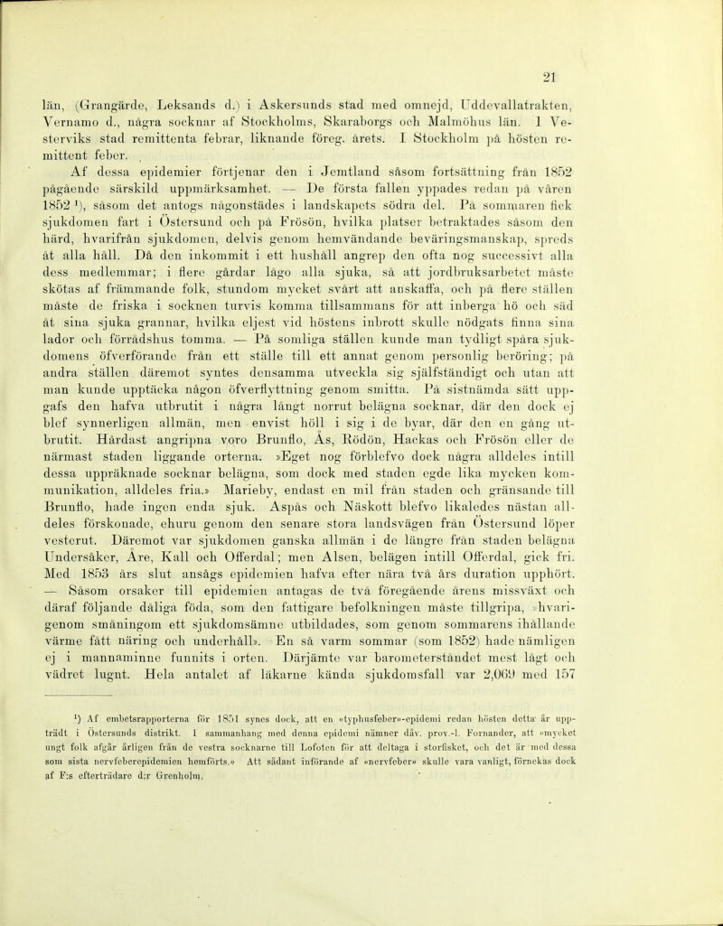 län, (Grangärde, Leksands d.) i Askersunds stad med omnejd, Uddevallatrakten, Vernamo d., nägra socknar af Stookliolms, Skaraborgs och Malmöhus län, 1 Ve- sterviks stad remittenta febrar, liknande föreg. ärets. I Stockholm pä hosten rc- mittent febcr. Af dessa e])idemier förtjenar den i Jemtland säsom fortsättuing frän 1852 pägäendu särskild uppmärksamhet. — De fürsta fallen yppades redan pä vären 1852 säsom det antogs nägonstädes i landskapets södra del. Pä somi^iaren fick sjukdomen fart i Üstersund och pä Frösön, hvilka platsor botraktades säsom den härd, hvarifrän sjukdomen, delvis genom hemvändande beväringsmanskap, sprcds ät alla häll. Dä den inkommit i ett hushäll angrep den ofta nog succcssivt alla dess medlemmar; i flere gärdar lägo alla sjuka, sä att jordbruksarbetet mäste skötas af främmande folk, stundom mycket svärt att anskaffa, och pä llere stallen mäste de friska i socknen turvis komma tillsammans för att inberga hö och säd ät sina sjuka granuar, hvilka eljest vid liöstens iubrott skulle nödgats finna sina lador och forrädshus tomma. — Pä somliga ställen künde man tydligt spära sjuk- domens öfverförande frän ett stiille tili ett annat genom personlig beröring; pä andra ställen däremot syntes densamma utveckla sig själfständigt och utan att man künde upptäcka nägon öfverflyttning genom smitta. Pä sistnämda sätt upp- gafs den hafva utbmtit i nägra längt normt belägna socknar, där den dock ej blef synnerligen allmän, men envist höll i sig i de byar, där den en gäng ut- brutit. Härdast angripna voro Brunüo, As, liödön, Hackas och Frösön oller de närmast Staden liggande ortcrna; »Eget nog förblefvo dock nägra alldeles intill dessa uppräknade socknar belägna, som dock med Staden cgde lika mycken kom- munikation, alldeles fria.» Marieby, endast en mil frän Staden och gränsandc tili Bruntlo, hade ingen euda sjuk. Aspäs och Näskott blefvo likaledes nästan all- deles förskonade, ehuru genom den senare stora landsvägen frän Üstersund löper vesterut. Däremot var sjukdomen ganska allmän i de längre frän Staden belägna Undersäker, Are, Kall och OfFerdal; men Alsen, belägen intill Offerdal, gick fri. Med 1853 ärs slut ansägs epidemien hafva efter nära tvä ärs duration upphört. — Säsom orsaker tili epidemien antagas de tvä föregäende ärens missväxt och däraf följaude däliga föda, som den fattigare befolkningen mäste tillgripa, >hvari- genom smäningom ett sjukdomsämnc utbildades, som genom sommarens ihällande värme fätt näriug och underhäll». En sä varm sommar (som 1852) hade nämligen ej i mannaminne funnits i orten. Därjämte var barometerständet mest lägt och vädret lugnt. Heia antalet af läkarne kända sjukdomsfall var 2,0Gü med 157 Af embetsrappoi'tcrna för 1851 syncs dock, att en »typluisfeboru-epidcnii rcdan liiisten dotta är iipp- trädt i Ostersunds distiikt. 1 sammanhang med doiiiia epidomi nämncr däv. prov.-l. Fornander, att »myckot ungt folk afgär ärligeii frän de vesti'a socknarno tili Lofoten för att deltaga i storfisket, oeli dot är med dessa som sista nervfcberepidemien hemförts,» Att sädant iiiförando af »nervfeber» skulle vara vanligt, förnekas dock af F:s cftortriidaro d;r GrenhoJn4,