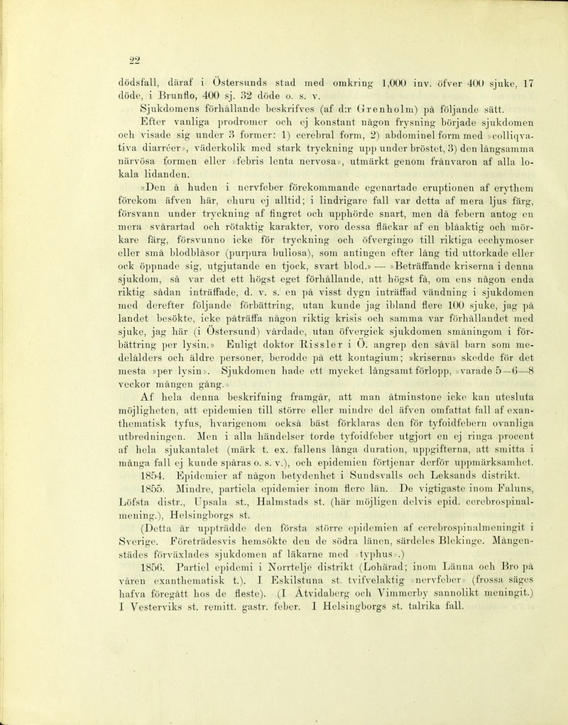 dödsfall, däraf i Östersunds stad med omkring 1,000 inv. öfver 400 sjuke, 17 döde, i Brunflo, 400 sj. 32 döde o. s. v. Sjiikdomens förliällande Leskrifves (af d:r Grenholm) pä följande sätt. Efter vanliga prodronier och cj konstant nägon frysniug borjadc sjukdomcn oelx visade sig vmder 3 former: 1) cerebral form, 2) abdominel form med »colliqva- tiva diarreer», väderkolik med stark tryckning upp under bröstet, 3) den längsamma närvösa formen eller »febris lenta nervosa», utmärkt genom fränvaron af alla lo- kala lidanden. »Den ä huden i ncrvfeber förekommande egenartade eruptionen af erytliem förekom iifven liär, ehuru ej alltid; i lindrigare fall var dctta af mera ljus färg, försvann under tryckning af fingret ocb upphörde snart, men dä febern antog cn mera svärartad ocb rötaktig karakter, voro dessa fläckar af en bläaktig och mör- kare färg, försvunno icke för tryckning och öfvergingo tili riktiga ecchymoser eller smä blodbläsor (purpura bullosa), som anfingen efter läng tid uttorkadc ellor ock öppnade sig, utgjutande en tjock, svart blod.» •— »Beträffandc kriserna i denna sjukdom, sä var det ett bögst eget förhällande, att bögst fä, om ens nägon enda xiktig sädan inträffade, d. v. s. en pä visst dygn inträffad vändning i sjukdomcn med derefter följande förbättring, utau künde jag ibland flere 100 sjuke, jag pä landet besökte, icke päträffa nägon riktig krisis och samma var förhällandet med sjuke, jag här (i Ostersund) värdade, utan öfvergick sjukdomcn smäningom i för- bättring per lysin.» Enligt doktor Riss 1er i 0. angrep den säväl barn som me- delälders och äldre personer, berodde pä ett kontagium; »kriserna» skedde för det mesta »per lysin». Sjukdomcn bade ett mycket längsamt förlopp, 'Varade 5—G—8 veckor mängcn gäng.» Af heia denna beskrifning framgär, att man ätmiustone icke kan utesluta möjligheteu, att epidcmien tili större eller miudre del äfven onifattat fall af exan- thematisk tyfus, hvarigenom ocksä hast förklaras den för tyfoidfcbcrn ovanliga utbredningen. Men i alla händelsor torde tyfoidfeber utgjort en ej ringa proceut af heia sjukantalet (märk t. ex. fallens länga duration, uppgifterna, att smitta i mänga fall ej künde späras o. s. v.), och epidcmien förtjeuar dcrför uppmärksambct. 1854. Epidemier af nägon betydeuhet i Sundsvalls och Leksands distrikt. 1855. Mindre, partiela epidemier inom flere läu. De vigtigaste inom Faluns, Löfsta distr., Upsala st., Halmstads st. (här möjligeu dclvis cpid. cercbrospinal- mening.), Heisingborgs st. (Detta är uppträddc den första större epidcmien af cerebrosi)inalmcningit i Svcrige. Eöreträdesvis hemsökte den de södra länen, särdeles Blekinge. Mängen- städes förväxlades sjukdomcn af läkarne med > typhusv.) 1856. Particl epidemi i Norrtelje distrikt (Lohärad; inom Läuna och Bro i)ä vären exanthematisk t.). I Eskilstuna st. tvifvelaktig ncrvfeber (frossa sägcs hafva föregätt hos de fleste). (I Ätvidaberg och Vimmerby saunolikt meningit.) I Vesterviks st. rumitt. gastr. feber. I Hclsiiigborgs st. talrika fall.