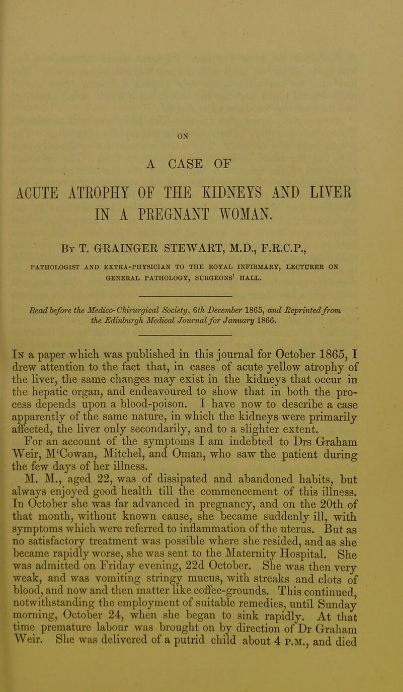 ON A CASE OF ACUTE ATKOPHY OF THE KIDNEYS AND LIVER IN A PREGNANT WOMAN. By T. GRAINGER STEWART, M.D., F.R.C.P., PATHOLOGIST AND EXTRA-PHrSICIAN TO THE BOYAL INFIHMARY, LECTURER ON GENERAL PATHOLOGY, SURGEONS' HALL. Bead before the Medico-CMrurgical Society, Gth Decerriber 1865, and Reprinted from the Edinburgh Medical Journal for Jamiary 1866. In a paper whicli was piiMislied in this journal for October 1865, I drew attention to the fact that, in cases of acute yellow atrophy of the liver, the same changes may exist in the kidneys that occur in the hepatic organ, and endeavoured to show that in both the pro- cess depends upon a blood-poison, I have now to describe a case apparently of the same nature, in which the kidneys were primarily aifected, the liver only secondarily, and to a slighter extent. For an account of the symptoms I am indebted to Drs Graham Weir, M'Cowan, Mitchel, and Oman, who saw the patient dui-ing the few days of her illness. M. M., aged 22, was of dissipated and abandoned habits, but always enjoyed good health till the commencement of this illness. In October she was far advanced in pregnancy, and on the 20th of that month, without known cause, she became suddenly ill, with symptoms which were referred to inflammation of the uterus. But as no satisfactory treatment was possible where she resided, and as she became rapidly worse, she was sent to the Maternity Hospital. She was admitted on Friday evening, 22d Octobei-. She was then very weak, and was vomiting stringy mucus, with streaks and clots of blood, and now and then matter like coffee-grounds. This continued notwithstanding the employment of suitable remedies, until Sunday niorning, October 24, when she began to sink rapidly. At that time premature labour was brought on by direction of Dr Graham Weir. She was delivered of a putrid child about 4 P.M., and died
