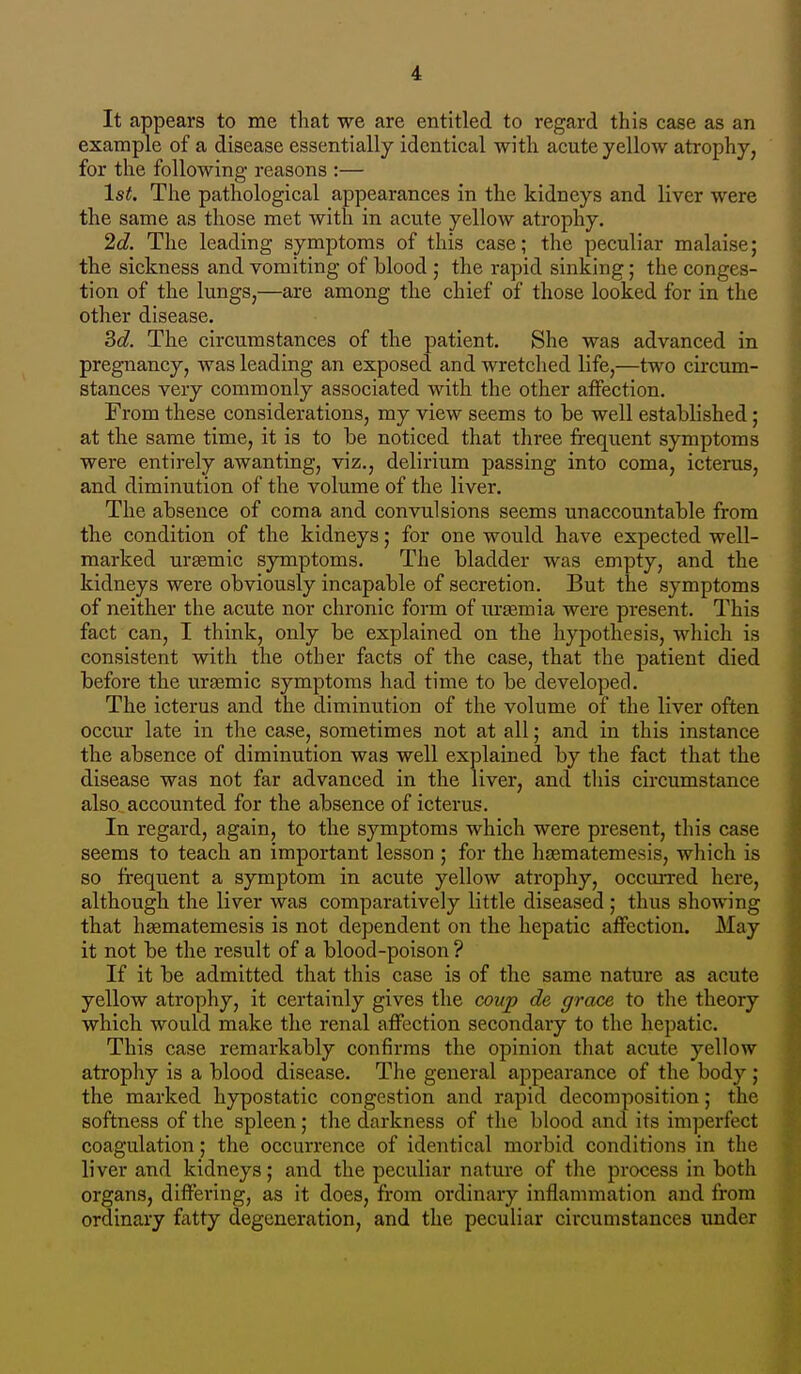 It appears to me that we are entitled to regard this case as an example of a disease essentially identical with acute yellow atrophy, for the following reasons :— l*^. The pathological appearances in the kidneys and liver were the same as those met with in aciite yellow atrophy. 2d. The leading symptoms of this case; the peculiar malaise; the sickness and vomiting of blood ; the rapid sinking; the conges- tion of the lungs,—are among the chief of those looked for in the other disease. 3d. The circumstances of the patient. She was advanced in pregnancy, was leading an exposed and wretched life,—two circum- stances very commonly associated with the other affection. From these considerations, my view seems to be well established; at the same time, it is to be noticed that three frequent symptoms were entirely awanting, viz., delirium passing into coma, icterus, and diminution of the volume of the liver. The absence of coma and convulsions seems unaccountable from the condition of the kidneys; for one would have expected well- marked ursemic symptoms. The bladder was empty, and the kidneys were obviously incapable of secretion. But the symptoms of neither the acute nor chronic form of urjemia were present. This fact can, I think, only be explained on the hypothesis, which is consistent with the other facts of the case, that the patient died before the urtemic symptoms had time to be developed. The icterus and the diminution of the volume of the liver often occur late in the case, sometimes not at all; and in this instance the absence of diminution was well explained by the fact that the disease was not far advanced in the liver, and tliis circumstance also accounted for the absence of icterus. In regard, again, to the symptoms which were present, this case seems to teach an important lesson ; for the hjematemesis, which is so frequent a symptom in acute yellow atrophy, occurred here, although the liver was comparatively little diseased ; thus showing that h^matemesis is not dependent on the hepatic affection. May it not be the result of a blood-poison ? If it be admitted that this case is of the same nature as acute yellow atrophy, it certainly gives the coujy de grace to the theory which would make the renal affection secondary to the hepatic. This case remarkably confirms the opinion that acute yellow atrophy is a blood disease. The general appearance of the body ; the marked hypostatic congestion and rapid decomposition; the softness of the spleen; the darkness of the blood and its imperfect coagulation; the occurrence of identical morbid conditions in the liver and kidneys; and the peculiar nature of the process in both organs, differing, as it does, from ordinary inflammation and from ordinary iatty degeneration, and the peculiar circumstances under