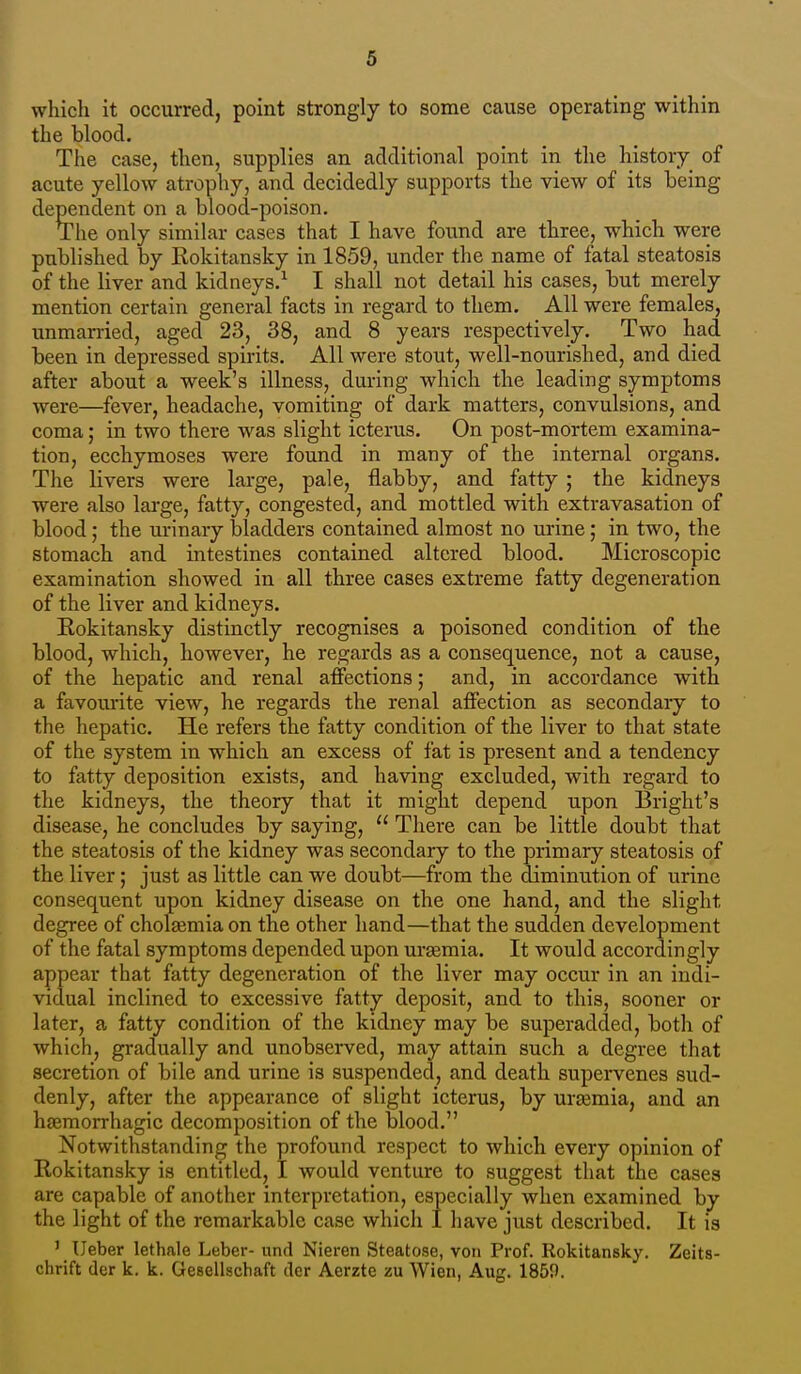 which it occurred, point strongly to some cause operating within the blood. The case, then, supplies an additional point in the history of acute yellow atrophy, and decidedly supports the view of its being dependent on a blood-poison. The only similar cases that I have found are three, which were published by Rokitansky in 1859, under the name of fatal steatosis of the liver and kidneys.^ I shall not detail his cases, but merely mention certain general facts in regard to them. All were females, unmarried, aged 23, 38, and 8 years respectively. Two had been in depressed spirits. All were stout, well-nourished, and died after about a week's illness, during which the leading symptoms were—fever, headache, vomiting of dark matters, convulsions, and coma; in two there was slight icterus. On post-mortem examina- tion, ecchymoses were found in many of the internal organs. The livers were large, pale, flabby, and fatty ; the kidneys were also lai'ge, fatty, congested, and mottled with extravasation of blood; the urinary bladders contained almost no urine; in two, the stomach and intestines contained altered blood. Microscopic examination showed in all three cases extreme fatty degeneration of the liver and kidneys. Eokitansky distinctly recognises a poisoned condition of the blood, which, however, he regards as a consequence, not a cause, of the hepatic and renal affections; and, in accordance with a favourite view, he regards the renal affection as secondary to the hepatic. He refers the fatty condition of the liver to that state of the system in which an excess of fat is present and a tendency to fatty deposition exists, and having excluded, with regard to the kidneys, the theory that it might depend upon Bright's disease, he concludes by saying,  There can be little doubt that the steatosis of the kidney was secondary to the primary steatosis of the liver; just as little can we doubt—from the diminution of urine consequent upon kidney disease on the one hand, and the slight degree of cholgemiaon the other hand—that the sudden development of the fatal symptoms depended upon uraemia. It Avould accordingly appear that fatty degeneration of the liver may occur in an indi- vidual inclined to excessive fatty deposit, and to this, sooner or later, a fatty condition of the kidney may be superadded, both of which, gradually and unobserved, may attain such a degree that secretion of bile and urine is suspended, and death supervenes sud- denly, after the appearance of slight icterus, by urajmia, and an htemorrhagic decomposition of the blood. Notwithstanding the profound respect to which every opinion of Rokitansky is entitled, I would venture to suggest that the cases are capable of another interpretation, especially when examined by the light of the remarkable case which I have just described. It is ' Ueber lethale Leber- und Nieren Steatose, von Prof. Rokitansky. Zeita- chrift der k. k. Gesellschaft der Aerzte zu Wien, Aug. 1859.