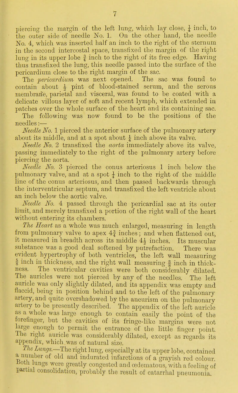 piercing the margin of the left lung, whicli lay close, J inch, to tlio outer side of needle No. 1. On the other hand, the needle No. 4, which was inserted half an inch to the right of the sternum in the second intercostal space, transfixed the margin of the right lung in its upper lobe f inch to the right of its free edge. Having thus transfixed the lung, this needle passed into the surface of the pericardium close to the right margin of the sac. The pericardmm was next opened. The sac was found to contain about \ pint of blood-stained serum, and the serous membrane, parietal and visceral, was found to be coated with a delicate vilWs layer of soft and recent lymph, which extended in patches over the whole surface of the heart and its containing sac. The following was now found to be the positions of the needles:— Needle No. 1 pierced the anterior surface of the pulmonary artery about its middle, and at a spot about \ inch above its valve. Needle No. 2 transfixed the aorta immediately above its valve, passing immediately to the right of the pulmonary artery before piercing the aorta. Needle No. 3 pierced the conus arteriosus 1 inch below the pulmonary valve, and at a spot \ inch to the right of the middle line of the conus arteriosus, and then passed backwards through the interventricular septum, and transfixed the left ventricle about an inch below the aortic valve. Needle No. 4 passed through the pericardial sac at its outer limit, and merely transfixed a portion of the right wall of the heart without entering its chambers. The Heart as a whole was much enlarged, measuring in length from pulmonary valve to apex 4f inches; and when flattened out, it measured in breadth across its middle 4| inches. Its muscular substance was a good deal softened by putrefaction. There was evident hypertrophy of both ventricles, the left wall measuring I inch in thickness, and the right wall measuring | inch in thick- ness. The ventricular cavities were both considerably dilated. The auricles were not pierced by any of the needles. The left auricle was only slightly dilated, and its appendix was empty and flaccid, being in position behind and to the left of the pulmonary artery, and quite overshadowed by the aneurism on the pulmonary artery to be presently described. The appendix of the left auricle as a whole was large enough to contain easily the point of the forefinger, but the cavities of its fringe-like margins were not large enough to permit the entrance of the little finger point. Ihe right auricle was considerably dilated, except as regards its appendix, which was of natural size. The Lungs.~T\ni right lung, especially at its upper lobe, contained P^fv«^i of old and indurated infarctions of a grayish red colour, iioth lungs were greatly congested and oedematous, with a feelincr of Eartial consolidation, probably the result of catarrhal pneumonia