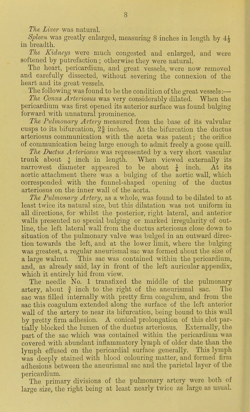 The Liver was natural. Spleen was greatly enlarged, measuring 8 inches in length by 4^ in breadth. The Kidneys were much congested and enlarged, and were softened by putrefaction; otherwise they were natural. The heart, pericardium, and great vessels, were now removed and carefully dissected, without severing the connexion of the heart and its great vessels. The following was found to be the condition of the great vessels:— The Conus Arteriosus was very considerably dilated. When the pericardium was first opened its anterior surface was found bulging forward with unnatural prominence. The Pulmonary Artery measured from the base of its valvular cusps to its bifurcation, 2| inches. At the bifurcation the ductus arteriosus communication with the aorta was patent; the orifice of communication being large enough to admit freely a goose quill. The Ductus Arteriosus was represented by a very short vascular trunk about ^ inch in length. When viewed externally its narrowest diameter appeared to be about | inch. At its aortic attachment there was a bulging of the aortic wall, which corresponded with the funnel-shaped opening of the ductus arteriosus on the inner wall of the aorta. The Pulmonary Artery, as a whole, was found to be dilated to at least twice its natural size, but this dilatation was not uniform in all directions, for whilst the posterior, right lateral, and anterior walls presented no special bulging or marked irregularity of out- line, the left lateral wall from the ductus arteriosus close down to situation of the pulmonary valve was bulged in an outward direc- tion towards the left, and at the lower limit, where the bulging was greatest, a regular aneurismal sac was formed about the size of a large walnut. This sac was contained within the pericardium, and, as already said, lay in front of the left auricular appendix, which it entirely hid from view. The needle No. 1 transfixed the middle of the pulmonary artery, about | inch to the right of the aneurismal sac. The sac was tilled internally with pretty firm coagulum, and from the sac this coagulum extended along the surface of the left anterior wall of the artery to near its bifurcation, being bound to this wall by pretty firm adhesion. A conical prolongation of this clot par- tially blocked the lumen of the ductus arteriosus. Externally, the part of the sac which was contained within the pericardium was covered with abundant inflanmiatory lymph of older date than the lymph effused on the pericardial surface generally. This lymph was deeply stained with blood colouring matter, and formed firm adhesions between the aneurismal sac and tlie parietal layer of the pericardium. The primary divisions of the pulmonary artery were both of large size, tlie right being at least nearly twice as large as usual.