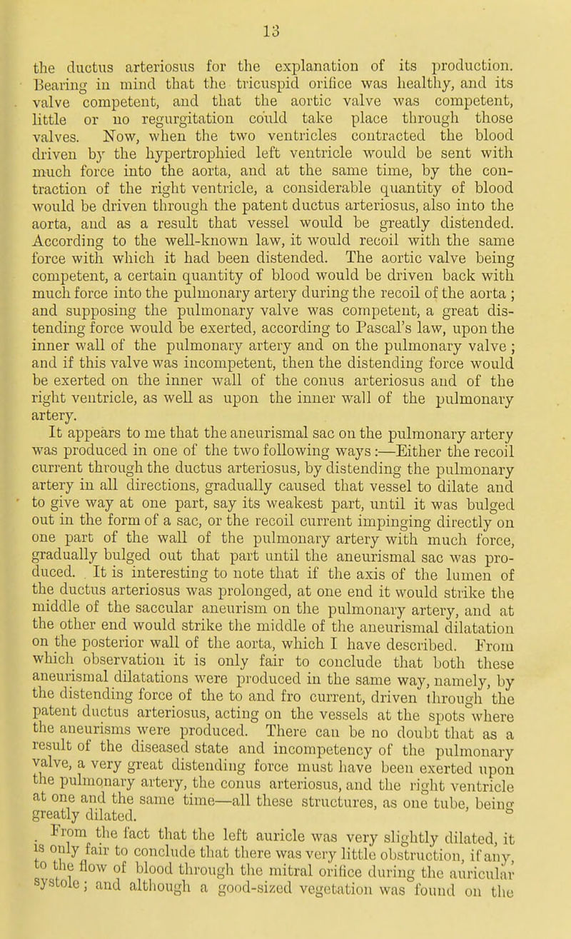 the ductus arteriosus for the explanation of its production. Bearing in mind that the tricuspid orifice was healthy, and its valve competent, and that the aortic valve was competent, little or no regurgitation could take place through those valves. Now, when the two ventricles contracted the blood driven by the hypertrophied left ventricle would be sent with much force into the aorta, and at the same time, by the con- traction of the right ventricle, a considerable quantity of blood would be driven through the patent ductus arteriosus, also into the aorta, and as a result that vessel would be greatly distended. According to the well-known law, it would recoil with the same force with which it had been distended. The aortic valve being competent, a certain quantity of blood would be driven back with much force into the pulmonary artery during the recoil of the aorta ; and supposing the pulmonary valve was competent, a great dis- tending force would be exerted, according to Pascal's law, upon the inner wall of the pulmonary artery and on the pulmonary valve ; and if this valve was incompetent, then the distending force would be exerted on the inner wall of the conus arteriosus and of the right ventricle, as well as upon the inner wall of the pulmonary artery. It appears to me that the aneurismal sac on the pulmonary artery was produced in one of the two following ways:—Either the recoil current through the ductus arteriosus, by distending the pulmonary artery in all directions, gradually caused that vessel to dilate and to give way at one part, say its weakest part, until it was bulged out in the form of a sac, or the recoil current impinging directly on one part of the wall of the pulmonary artery with much force, gradually bulged out that part until the aneurismal sac was pro- duced. It is interesting to note that if the axis of the lumen of the ductus arteriosus was prolonged, at one end it would strike the middle of the saccular aneurism on the pulmonary artery, and at the other end would strike the middle of the aneurismal dilatation on the posterior wall of the aorta, which I have described. From which observation it is only fair to conclude that both these aneurismal dilatations were produced in the same way, namely, by the distending force of the to and fro current, driven through 'the patent ductus arteriosus, acting on the vessels at the spots where the aneurisms were produced. There can be no doubt that as a result of the diseased state and incompetency of the pulmonary valve, a very great distending force must have been exerted upon the pulmonary artery, the conus arteriosus, and the right ventricle at one and the same time—all these structures, as one tube, beincr greatly dilated. ^ _ From the fact that the left auricle was very slightly dilated, it IS only fair to conclude that there was very little obstruction, if any to the flow of blood through the mitral orifice during the auricular systole; and although a good-sized vegetation was found on the