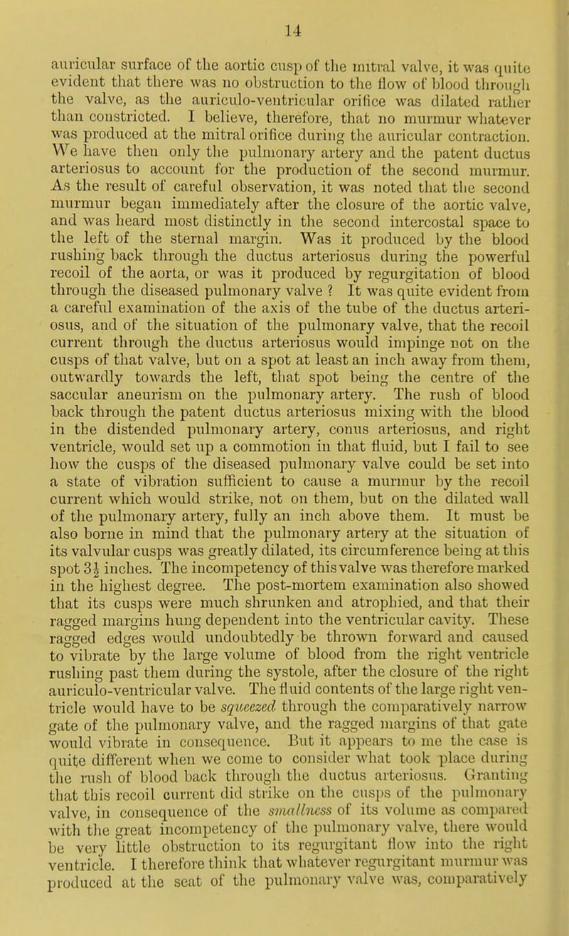 auricular surface of the aortic cusp of the mitral valve, it was quite evident that there was no obstruction to the flow of blood tlirougli the valve, as the auriculo-ventricular orifice was dilated rather than constricted. I believe, therefore, that no murmur whatever was produced at the mitral orifice during the auricular contraction. We have then only the pulmonary artery and the patent ductus arteriosus to account for the production of the second murmur. As the result of careful observation, it was noted that the second murmur began immediately after the closure of the aortic valve, and was heard most distinctly in the second intercostal space to the left of the sternal margin. Was it produced by the blood rushing back through the ductus arteriosus during the powerful recoil of the aorta, or was it produced by regurgitation of blood through the diseased pulmonary valve ? It was quite evident from a careful examination of the axis of the tube of the ductus arteri- osus, and of the situation of the pulmonary valve, that the recoil current through the ductus arteriosus would impinge not on the cusps of that valve, but on a spot at least an inch away from them, outwardly towards the left, that spot being the centre of the saccular aneurism on the pulmonary artery. The rush of blood back through the patent ductus arteriosus mixing with the blood in the distended pulmonary artery, conus arteriosus, and right ventricle, would set up a commotion in that fluid, but I fail to see how the cusps of the diseased puhnonary valve could be set into a state of vibration sufficient to cause a murmur by the recoil current which would strike, not on them, but on the dilated wall of the pulmonary artery, fully an inch above them. It must be also borne in mind that the pulmonary artery at the situation of its valvular cusps was greatly dilated, its circumference being at this spot 3| inches. The incompetency of this valve was therefore marked in the highest degree. The post-mortem examination also showed that its cusps were much shrunken and atrophied, and that their ragged margins hung dependent into the ventricular cavity. These ragged edges would undoubtedly be thrown forward and caused to vibrate by the large volume of blood from the right ventricle rushing past them during the systole, after the closure of the right auriculo-ventricular valve. The fluid contents of the large right ven- tricle would have to be sqioeezed through the comparatively narrow gate of the pulmonary valve, and the ragged margins of that gate would vibrate in consequence. But it appears to me the case is quite different when we come to consider what took place during the rush of blood back through the ductus arteriosus. Granting that this recoil current did strike on the cusps of the pulmonary valve, in consequence of the smaUncss of its volume as compared with the great incompetency of the pulmonary valve, there would be very little obstruction to its regurgitant flow into the right ventricle. I therefore think that whatever regurgitant murmur was produced at the scat of the pulmonary valve was, comparatively
