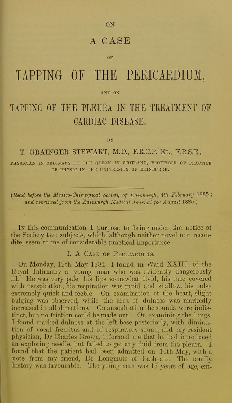 ON A CASE OF TAPPING OF THE PERICARDIUM, AND ON TAPPING OF THE PLEURA IN THE TllEATMENT OF CARDIAC DISEASE. BY T. GEAINGEK STEWAET, M.D, r.E.C.P. Ed, F.E.S.E, PHYSICIAN IN ORDINAIIY TO THE QUEKN IN SCOTLAND, PROFESSOR OF PRACTICE OF PHYSIC IN THE UNIVERSITY OF EDINBURGH. {Read before the Medico-Cliimrgical Society of Edinburgh, 4th February 1885 ; and reprinted from the Edinburgh Medical Joiirnalfor Aiigust 1885.) In this communication I purpose to brinw under the notice of the Society two subjects, which, although neither novel nor recon- dite, seem to me of considerable practical importance. I. A Case of Pericakditis. On Monday, 12th May 1884, I found in Ward XXIII. of the Eoyal Infirmary a young man who was evidently dangerously ill. He was very pale, his lips somewhat livid, his face covered with perspiration, his respiration was rapid and shallow, his pulse extremely quick and feeble. On examination of the heart, slight bulging was observed, while the area of dulness was markedly increased in all directions. On auscultation the sounds were indis- tinct, but no friction could be made out. On examining the lungs, I found marked dulness at the left base posteriorly, with diminu- tion of vocal fremitus and of respiratory sound, and ray resident jjliysician, Dr Cliarles Brown, informed me that he had introduced an exploring needle, but failed to get any fluid from tlie pleura. I found that the patient had been admitted on lOUi May, with a note from my friend, Dr Longmuir of liatligate. The I'amily history was favourable. Tlie young man was 17 years of age, em-