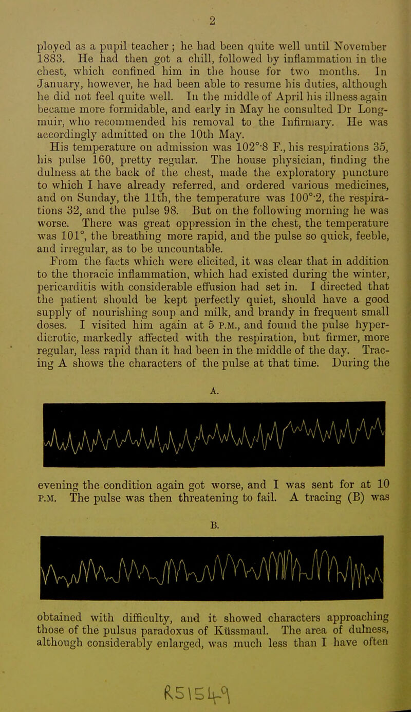 ployed as a pupil teacher; he had been quite well until November 1883. He had then got a chill, followed by inflammation in tlie cliest, which confined him in the house for two months. In January, however, he had been able to resume his duties, although he did not feel quite well. lu the middle of April his illness again became more formidable, and early in May he consulted Dr Long- muir, who reconnnended his removal to the Infirmary. He was accordingly admitted on the 10th May. His temperature on admission was 102°-8 F., his respirations 35, his pulse 160, pretty regular. The house physician, finding the dulness at the back of the chest, made the exploratory puncture to which I have already referred, and ordered various medicines, and on Sunday, the 11th, the temperature was 100°'2, the respira- tions 32, and the pulse 98. But on the following morning he was worse. There was great oppression in the chest, the temperature was 101°, tlie breathing more rapid, and the pulse so quick, feeble, and irregular, as to be uncountable. Prom the facts which were elicited, it was clear that in addition to the thoracic inflammation, which had existed during the winter, pericarditis with considerable effusion had set in. I directed that the patient should be kept perfectly quiet, should have a good supply of nourishing soup and milk, and brandy in frequent small doses. I visited him again at 5 P.M., and found the pulse hyper- dicrotic, markedly affected with the respiration, but firmer, more regular, less rapid than it had been in the middle of the day. Trac- ing A shows the characters of the pulse at that time. During the A. M evening the condition again got worse, and I was sent for at 10 P.M. The pulse was then threatening to fail. A tracing (B) -was B. obtained with difficulty, and it showed characters approaching those of the pulsus paradoxus of Kussmaul. The area of dulness, although considerably enlarged, was much less than I have often