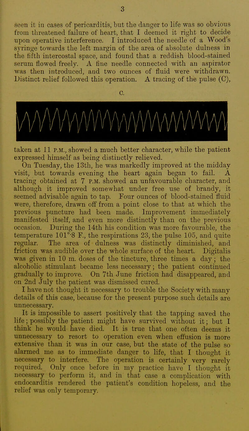 seen it in cases of pericarditis, but the danger to life was so obvious from threatened failure of heart, tliat I deemed it right to decide upon operative interference. I introduced the needle of a Wood's syringe towards the left margin of the area of absolute dulness in the fifth intercostal space, and found that a reddish blood-stained serum flowed freely. A tine needle connected with an aspirator was then introduced, and two ounces of fluid were withdrawn. Distinct relief followed this operation. A tracing of the pulse (C), C. taken at 11 P.M., showed a much better character, while the patient expressed himself as being distinctly relieved. On Tuesday, the 13th, he was markedly improved at the midday visit, but towards evening the heart again began to fail. A tracing obtained at 7 p.m. showed an unfavourable character, and although it improved somewhat under free use of brandy, it seemed advisable again to tap. Four ounces of blood-stained fluid were, therefore, drawn off from a point close to that at which the previous puncture had been made. Improvement immediately manifested itself, and even more distinctly than on the previous occasion. During the 14th his condition was more favourable, the temperature 101°'8 F., the respirations 23, the pulse 105, and quite regular. The area of dulness was distinctly diminished, and friction was audible over the whole surface of the heart. Digitalis was given in 10 m. doses of the tincture, three times a day; the alcoholic stimulant became less necessary; the patient continued gradually to improve. On 7th June friction had disappeared, and on 2nd July the patient was dismissed cured. I have not thought it necessary to trouble the Society with many details of this case, because for the present purpose such details are unnecessary. It is impossible to assert positively that the tapping saved the life; possibly the patient might have survived without it; but I think he would have died. It is true that one often deems it unnecessary to resort to operation even when effusion is more extensive than it was in our case, but the state of the pulse so alarmed me as to immediate danger to life, that I thought it necessary to interfere. The operation is certainly very rarely required. Only once before in my practice have I thought it necessary to perform it, and in that case a complication with endocarditis rendered the patient's condition hopeless, and the relief was only temporary.