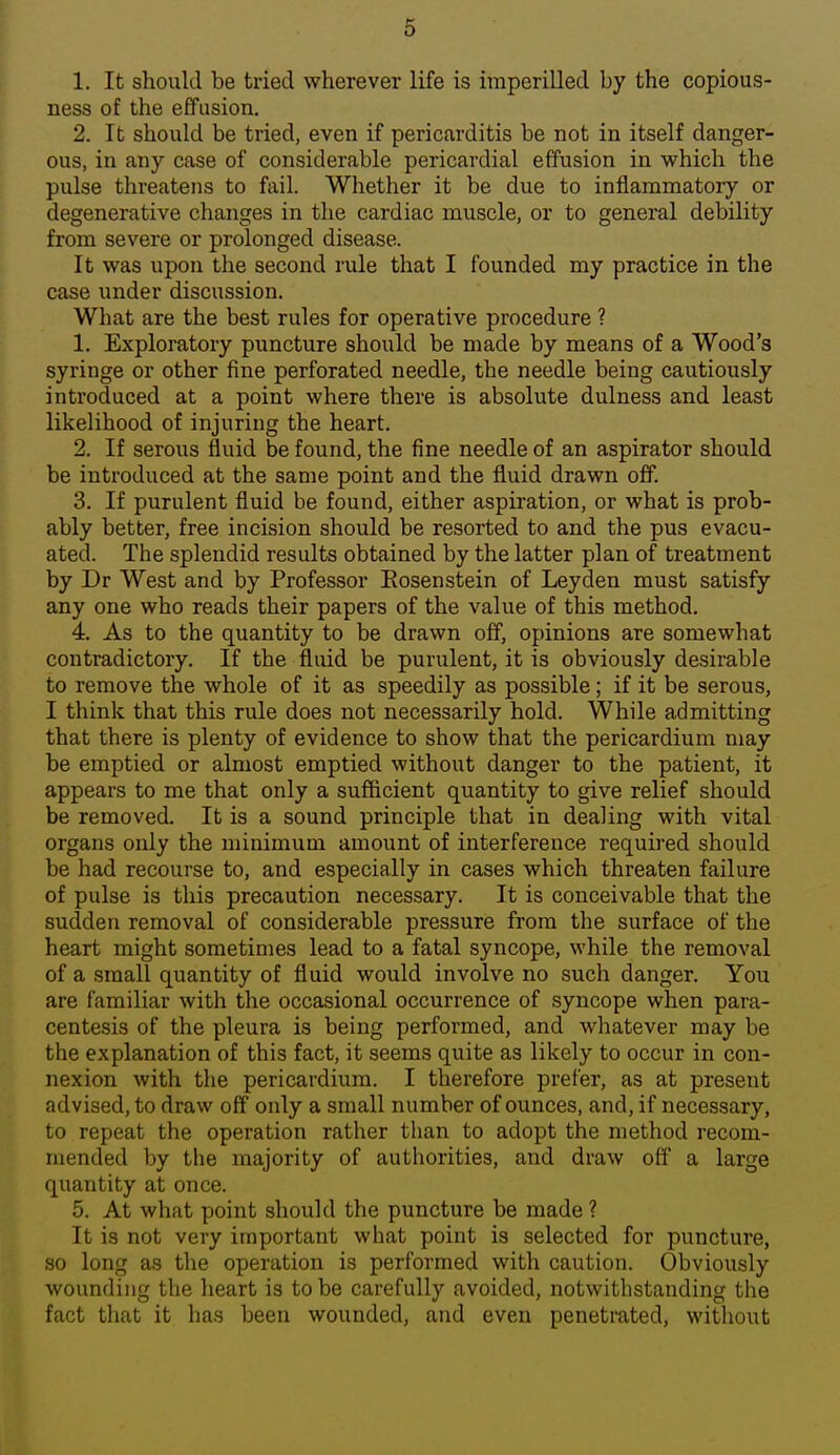 1. It should be tried wherever life is imperilled by the copious- ness of the effusion. 2. It should be tried, even if pericarditis be not in itself danger- ous, in any case of considerable pericardial effusion in which the pulse threatens to fail. Whether it be due to inflammatory or degenerative changes in the cardiac muscle, or to general debility from severe or prolonged disease. It was upon the second rule that I founded my practice in the case under discussion. What are the best rules for operative procedure ? 1. Exploratory puncture should be made by means of a Wood's syringe or other fine perforated needle, the needle being cautiously introduced at a point where there is absolute dulness and least likelihood of injuring the heart. 2. If serous fluid be found, the fine needle of an aspirator should be introduced at the same point and the fluid drawn off. 3. If purulent fluid be found, either aspiration, or what is prob- ably better, free incision should be resorted to and the pus evacu- ated. The splendid results obtained by the latter plan of treatment by Dr West and by Professor Eosenstein of Leyden must satisfy any one who reads their papers of the value of this method. 4. As to the quantity to be drawn off, opinions are somewhat contradictory. If the fluid be purulent, it is obviously desirable to remove the whole of it as speedily as possible; if it be serous, I think that this rule does not necessarily hold. While admitting that there is plenty of evidence to show that the pericardium may be emptied or almost emptied without danger to the patient, it appears to me that only a sufficient quantity to give relief should be removed. It is a sound principle that in dealing with vital organs only the minimum amount of interference required should be had recourse to, and especially in cases which threaten failure of pulse is this precaution necessary. It is conceivable that the sudden removal of considerable pressure from the surface of the heart might sometimes lead to a fatal syncope, while the removal of a small quantity of fluid would involve no such danger. You are familiar with the occasional occurrence of syncope when para- centesis of the pleura is being performed, and whatever may be the explanation of this fact, it seems quite as likely to occur in con- nexion with the pericardium. I therefore prefer, as at present advised, to draw off only a small number of ounces, and, if necessary, to repeat the operation rather than to adopt the method recom- mended by the majority of authorities, and draw off a large quantity at once. 5. At what point should the puncture be made ? It is not very important what point is selected for puncture, so long as the operation is performed with caution. Obviously wounding the heart is to be carefully avoided, notwithstanding the fact that it has been wounded, and even penetrated, without