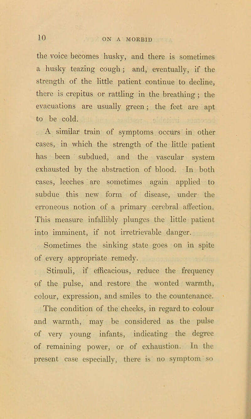 the voice becomes husky, and there is sometimes a husky teazing cough ; and, eventually, if the strength of the little patient continue to decline, there is crepitus or rattling in the breathing ; the evacuations are usually green; the feet are apt to be cold. A similar train of symptoms occurs in other cases, in which the strength of the little patient has been subdued, and the vascular system exhausted by the abstraction of blood. In both cases, leeches are sometimes again applied to subdue this new form of disease, under the erroneous notion of a primary cerebral affection. This measure infallibly plunges the little patient into imminent, if not irretrievable danger. Sometimes the sinking state goes on in spite of every appropriate remedy. Stimuli, if efficacious, reduce the frequency of the pulse, and restore the wonted warmth, colour, expression, and smiles to the countenance. The condition of the cheeks, in regard to colour and warmth, may be considered as the pulse of very young infants, indicating the degree of remaining power, or of exhaustion. In the present case especially, there is no symptom so