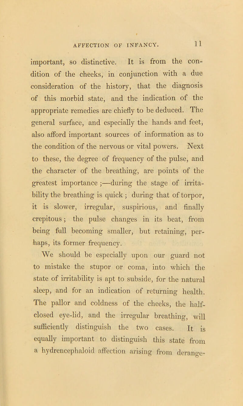 important, so distinctive. It is from the con- dition of the cheeks, in conjunction with a due consideration of the history, that the diagnosis of this morbid state, and the indication of the appropriate remedies are chiefly to be deduced. The general surface, and especially the hands and feet, also afford important sources of information as to the condition of the nervous or vital powers. Next to these, the degree of frequency of the pulse, and the character of the breathing, are points of the greatest importance ;—during the stage of irrita- bility the breathing is quick ; during that of torpor, it is slower, irregular, suspirious, and finally crepitous; the pulse changes in its beat, from being full becoming smaller, but retaining, per- haps, its former frequency. We should be especially upon our guard not to mistake the stupor or coma, into which the state of irritability is apt to subside, for the natural sleep, and for an indication of returning health. The pallor and coldness of the cheeks, the half- closed eye-lid, and the irregular breathing, will sufficiently distinguish the two cases. It is equally important to distinguish this state from a hydrencephaloid affection arising from derange-