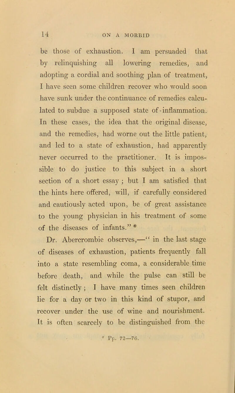 be those of exhaustion. 1 am persuaded that by relinquishing all lowering remedies, and adopting a cordial and soothing plan of treatment, I have seen some children recover who would soon have sunk under the continuance of remedies calcu- lated to subdue a supposed state of ■ inflammation. In these cases, the idea that the original disease, and the remedies, had worne out the little patient, and led to a state of exhaustion, had apparently never occurred to the practitioner. It is impos- sible to do justice to this subject in a short section of a short essay ; but I am satisfied that the hints here offered, will, if carefully considered and cautiously acted upon, be of great assistance to the young physician in his treatment of some of the diseases of infants.”* Dr. Abercrombie observes,—“ in the last stage of diseases of exhaustion, patients frequently fall into a state resembling coma, a considerable time before death, and while the pulse can still be felt distinctly; I have many times seen children lie for a day or two in this kind of stupor, and recover under the use of wine and nourishment. It is often scarcely to be distinguished from the * Pp. 72—76.