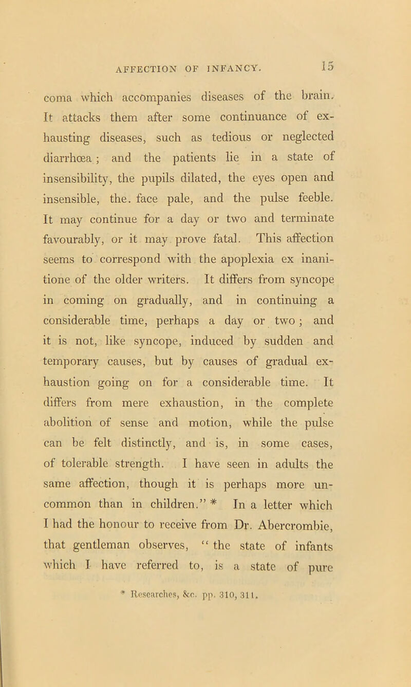 coma which accompanies diseases of the brain. It attacks them after some continuance of ex- hausting diseases, such as tedious or neglected diarrhoea; and the patients lie in a state of insensibility, the pupils dilated, the eyes open and insensible, the. face pale, and the pulse feeble. It may continue for a day or two and terminate favourably, or it may prove fatal. This affection seems to correspond with the apoplexia ex inani- tione of the older writers. It differs from syncope in coming on gradually, and in continuing a considerable time, perhaps a day or two; and it is not, like syncope, induced by sudden and temporary causes, but by causes of gradual ex- haustion going on for a considerable time. It differs from mere exhaustion, in the complete abolition of sense and motion, while the pulse can be felt distinctly, and is, in some cases, of tolerable strength. I have seen in adults the same affection, though it is perhaps more un- common than in children.” * In a letter which I had the honour to receive from Dr. Abercrombie, that gentleman observes, “ the state of infants which I have referred to, is a state of pure * Researches, &o. pp. 310, 311.