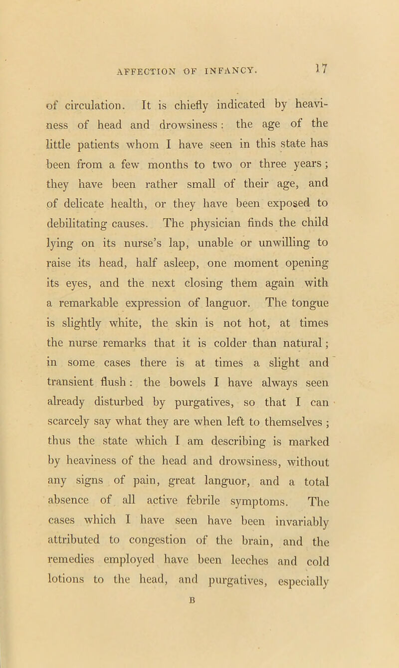 of circulation. It is chiefly indicated by heavi- ness of head and drowsiness: the age of the little patients whom I have seen in this state has been from a few months to two or three years ; they have been rather small of their age, and of delicate health, or they have been exposed to debilitating causes. The physician finds the child lying on its nurse’s lap, unable or unwilling to raise its head, half asleep, one moment opening its eyes, and the next closing them again with a remarkable expression of languor. The tongue is slightly white, the skin is not hot, at times the nurse remarks that it is colder than natural; in some cases there is at times a slight and transient flush : the bowels I have always seen already disturbed by purgatives, so that I can scarcely say what they are when left to themselves ; thus the state which I am describing is marked by heaviness of the head and drowsiness, without any signs of pain, great languor, and a total absence of all active febrile symptoms. The cases which I have seen have been invariably attributed to congestion of the brain, and the remedies employed have been leeches and cold lotions to the head, and purgatives, especially B