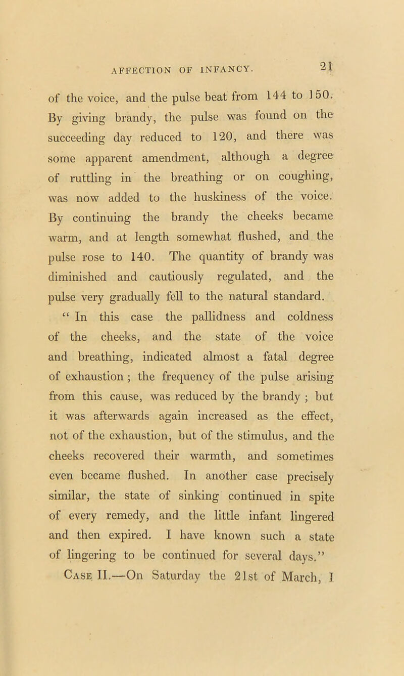 of the voice, and the pulse beat from 144 to 150. By giving brandy, the pulse was found on the succeeding day reduced to 120, and there was some apparent amendment, although a degree of ruttling in the breathing or on coughing, was now added to the huskiness of the voice. By continuing the brandy the cheeks became warm, and at length somewhat flushed, and the pulse rose to 140. The quantity of brandy was diminished and cautiously regulated, and the pulse very gradually fell to the natural standard. “ In this case the pallidness and coldness of the cheeks, and the state of the voice and breathing, indicated almost a fatal degree of exhaustion ; the frequency of the pulse arising from this cause, was reduced by the brandy ; but it was afterwards again increased as the effect, not of the exhaustion, but of the stimulus, and the cheeks recovered their warmth, and sometimes even became flushed. In another case precisely similar, the state of sinking continued in spite of every remedy, and the little infant lingered and then expired. I have known such a state of lingering to be continued for several days.” Case II.—On Saturday the 21st of March, I