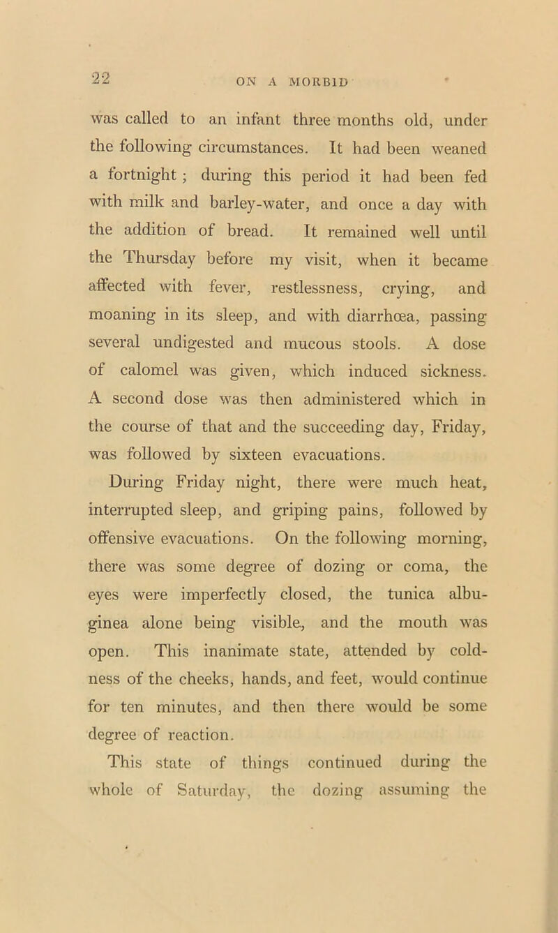 was called to an infant three months old, under the following circumstances. It had been weaned a fortnight ; during this period it had been fed with milk and barley-water, and once a day with the addition of bread. It remained well until the Thursday before my visit, when it became affected with fever, restlessness, crying, and moaning in its sleep, and with diarrhoea, passing several undigested and mucous stools. A dose of calomel was given, which induced sickness. A second dose was then administered which in the course of that and the succeeding day, Friday, was followed by sixteen evacuations. During Friday night, there were much heat, interrupted sleep, and griping pains, followed by offensive evacuations. On the following morning, there was some degree of dozing or coma, the eyes were imperfectly closed, the tunica albu- ginea alone being visible, and the mouth was open. This inanimate state, attended by cold- ness of the cheeks, hands, and feet, would continue for ten minutes, and then there would be some degree of reaction. This state of things continued during the whole of Saturday, the dozing assuming the