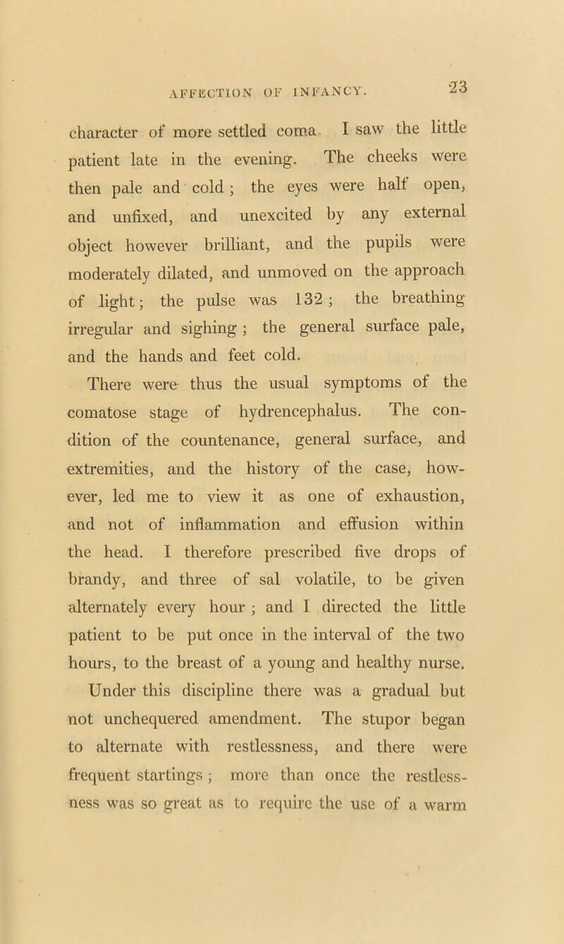 character of more settled coma. I saw the little patient late in the evening. The cheeks were then pale and cold; the eyes were halt open, and unfixed, and unexcited by any external object however brilliant, and the pupils were moderately dilated, and unmoved on the approach of light; the pulse was 132; the breathing irregular and sighing ; the general surface pale, and the hands and feet cold. There were- thus the usual symptoms of the comatose stage of hydrencephalus. The con- dition of the countenance, general surface, and extremities, and the history of the case, how- ever, led me to view it as one of exhaustion, and not of inflammation and effusion within the head. I therefore prescribed five drops of brandy, and three of sal volatile, to be given alternately every hour ; and I directed the little patient to be put once in the interval of the two hours, to the breast of a young and healthy nurse. Under this discipline there was a gradual but not unchequered amendment. The stupor began to alternate with restlessness, and there were frequent startings; more than once the restless- ness was so great as to require the use of a warm