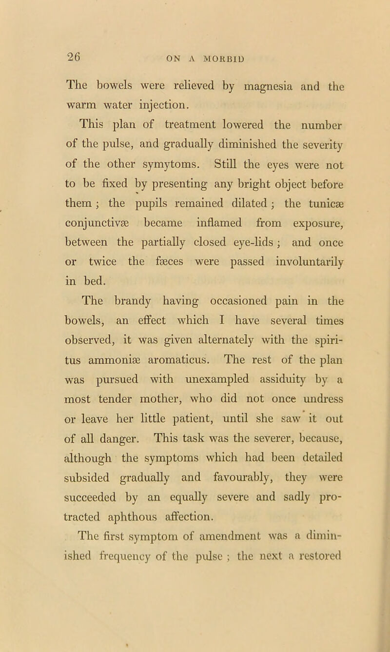 The bowels were relieved by magnesia and the warm water injection. This plan of treatment lowered the number of the pulse, and gradually diminished the severity of the other symytoms. Still the eyes were not to be fixed by presenting any bright object before them; the pupils remained dilated; the tunicse conjunctivae became inflamed from exposure, between the partially closed eye-lids; and once or twice the faeces were passed involuntarily in bed. The brandy having occasioned pain in the bowels, an effect which I have several times observed, it was given alternately with the spiri- tus ammoniae aromaticus. The rest of the plan was pursued with unexampled assiduity by a most tender mother, who did not once undress or leave her little patient, until she saw it out of all danger. This task was the severer, because, although the symptoms which had been detailed subsided gradually and favourably, they were succeeded by an equally severe and sadly pro- tracted aphthous affection. The first symptom of amendment was a dimin- ished frequency of the pulse ; the next a restored