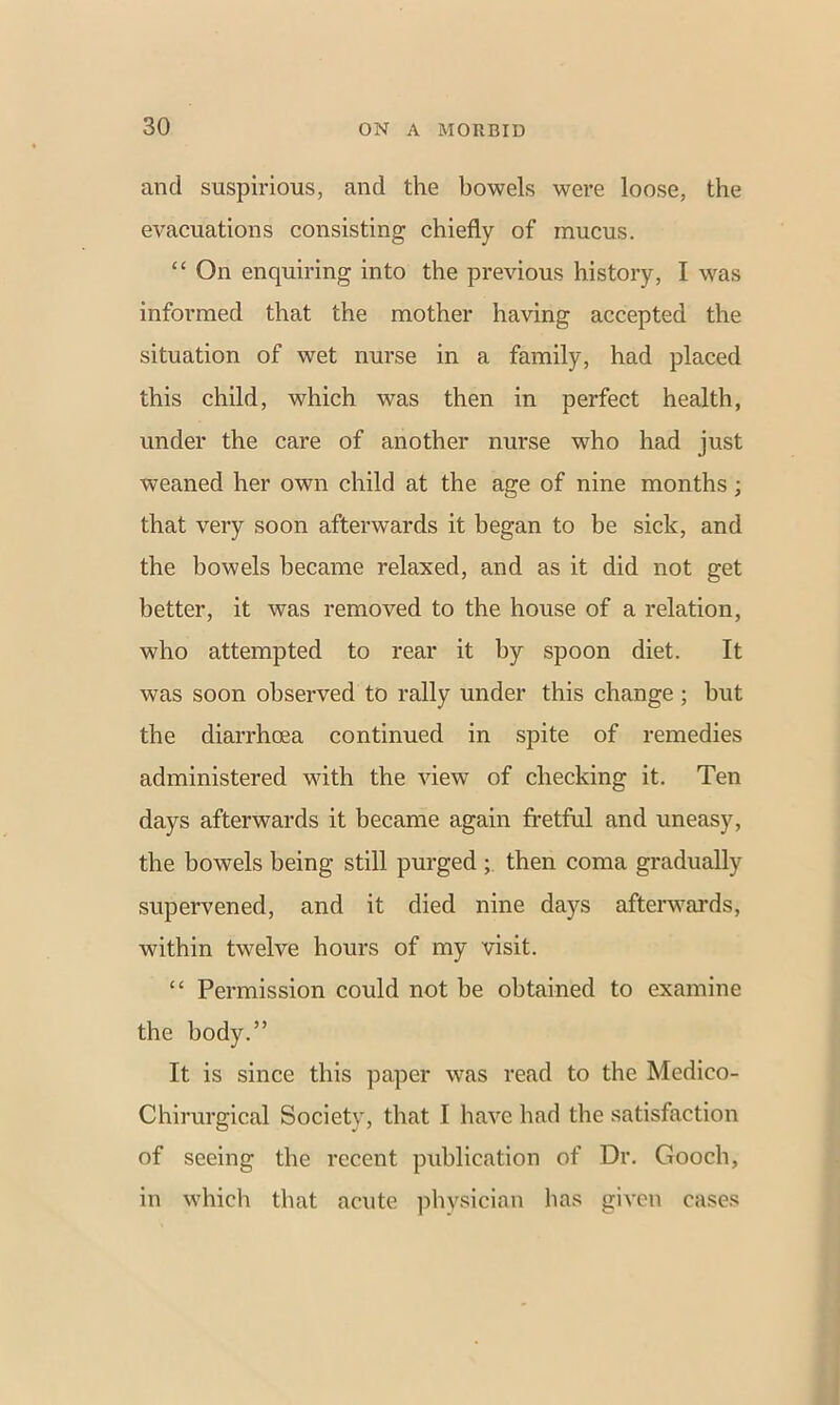 and suspirious, and the bowels were loose, the evacuations consisting chiefly of mucus. “ On enquiring into the previous history, I was informed that the mother having accepted the situation of wet nurse in a family, had placed this child, which was then in perfect health, under the care of another nurse who had just weaned her own child at the age of nine months; that very soon afterwards it began to be sick, and the bowels became relaxed, and as it did not get better, it was removed to the house of a relation, who attempted to rear it by spoon diet. It was soon observed to rally under this change ; but the diarrhoea continued in spite of remedies administered with the view of checking it. Ten days afterwards it became again fretful and uneasy, the bowels being still purged then coma gradually supervened, and it died nine days afterwards, within twelve hours of my visit. ££ Permission could not be obtained to examine the body.” It is since this paper was read to the Medieo- Chirurgical Society, that I have had the satisfaction of seeing the recent publication of Dr. Gooch, in which that acute physician has given cases