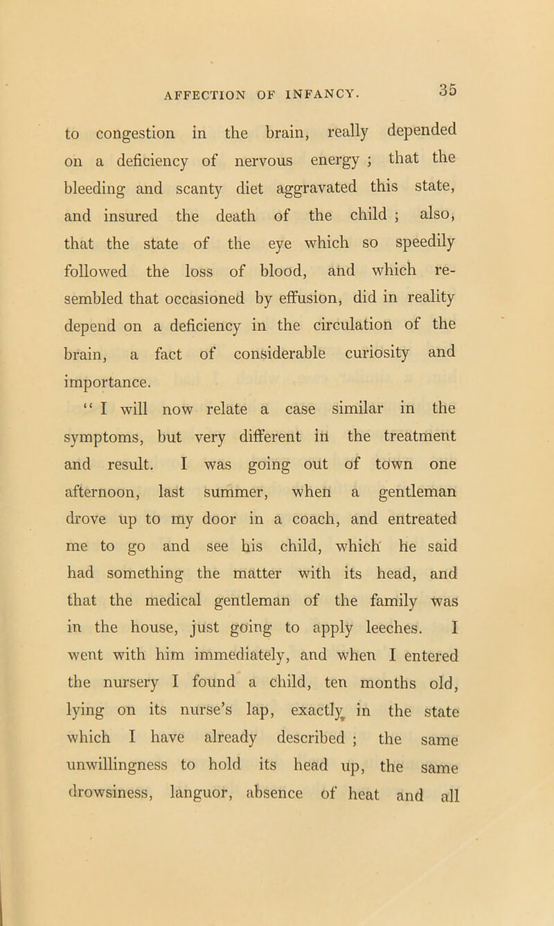 to congestion in the brain, really depended on a deficiency of nervous energy ; that the bleeding and scanty diet aggravated this state, and insured the death of the child ; also, that the state of the eye which so speedily followed the loss of blood, and which re- sembled that occasioned by effusion, did in reality depend on a deficiency in the circulation of the brain, a fact of considerable curiosity and importance. “ I will now relate a case similar in the symptoms, but very different in the treatment and result. I was going out of town one afternoon, last summer, when a gentleman drove up to my door in a coach, and entreated me to go and see his child, which he said had something the matter with its head, and that the medical gentleman of the family was in the house, just going to apply leeches. I went with him immediately, and when I entered the nursery I found a child, ten months old, lying on its nurse’s lap, exactly^ in the state which I have already described ; the same unwillingness to hold its head up, the same drowsiness, languor, absence of heat and all