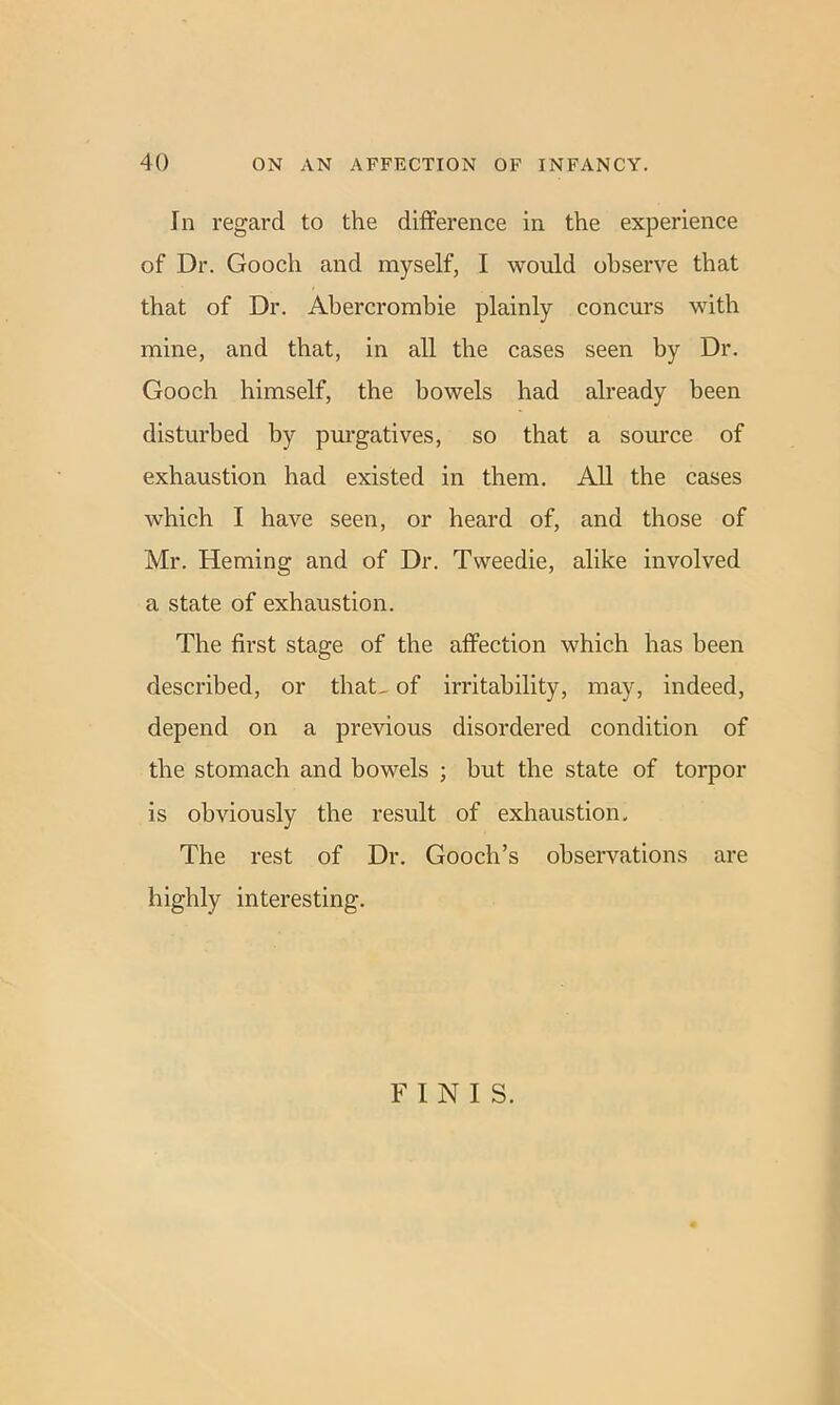 In regard to the difference in the experience of Dr. Gooch and myself, I would observe that that of Dr. Abercrombie plainly concurs with mine, and that, in all the cases seen by Dr. Gooch himself, the bowels had already been disturbed by purgatives, so that a source of exhaustion had existed in them. All the cases which I have seen, or heard of, and those of Mr. Heming and of Dr. Tweedie, alike involved a state of exhaustion. The first stage of the affection which has been described, or that, of irritability, may, indeed, depend on a previous disordered condition of the stomach and bowels ; but the state of torpor is obviously the result of exhaustion. The rest of Dr. Gooch’s observations are highly interesting. FINIS.