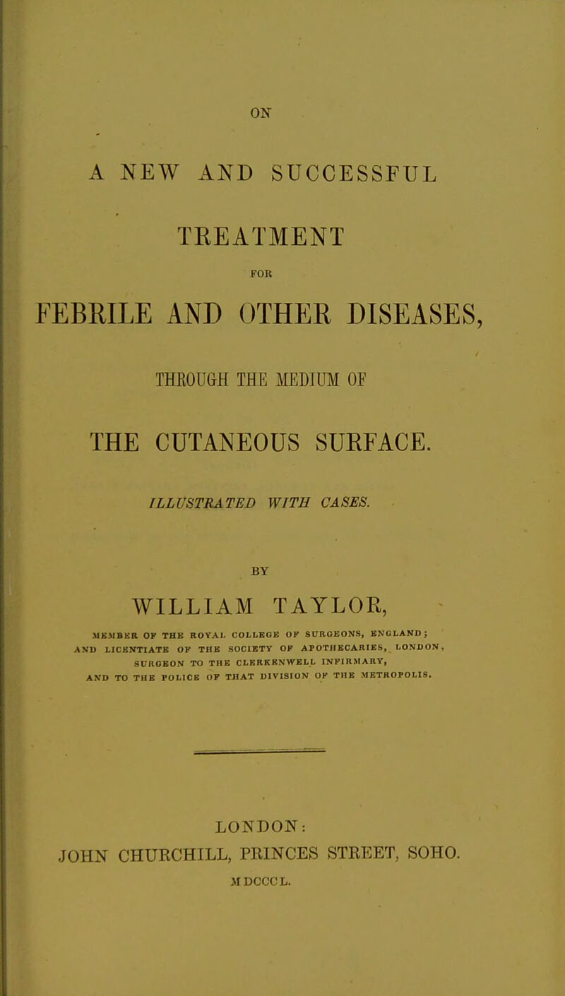 ON A NEW AND SUCCESSFUL TREATMENT FOB FEBRILE AND OTHER DISEASES. THROUGH THE MEDIUM OF THE CUTANEOUS SURFACE. ILLUSTRATED WITH CASES. BY WILLIAM TAYLOR, MEMBER OF THE ROYAI. COLLEGE OK SURGEONS, ENGLAND; AND LICENTIATE OF THE SOCIETY OF APOTHECARIES, LONDON, SURGEON TO THE CLERKRNWELL INFIRMARY, AND TO THE POLICE OF THAT DIVISION OF THE METROPOLIS. LONDON: JOHN CHURCHILL, PRINCES STREET, SOHO. MDCCCIi.