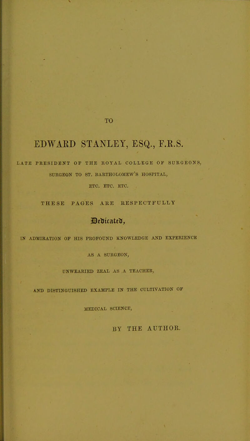 TO EDWARD STANLEY, ESQ., F.R.S. LATE PRESIDENT OF THE ROYAL COLLEGE OP SURGEONS, SURGEON TO ST. BARTHOLOMEW'S HOSPITAL, ETC. ETC. ETC. THESE PAGES ARE EES PECTFULLY !> ADMIRATION OP HIS PROFOUND KNOWLEDGE AND EXPERIENCK AS A SURGEON, UNWEARIED ZEAL AS A TEACHER, AND DISTINGUISHED EXAMPLE IN THE CULTIVATION OF MEDICAL SCIENCE, BY THE AUTHOR.